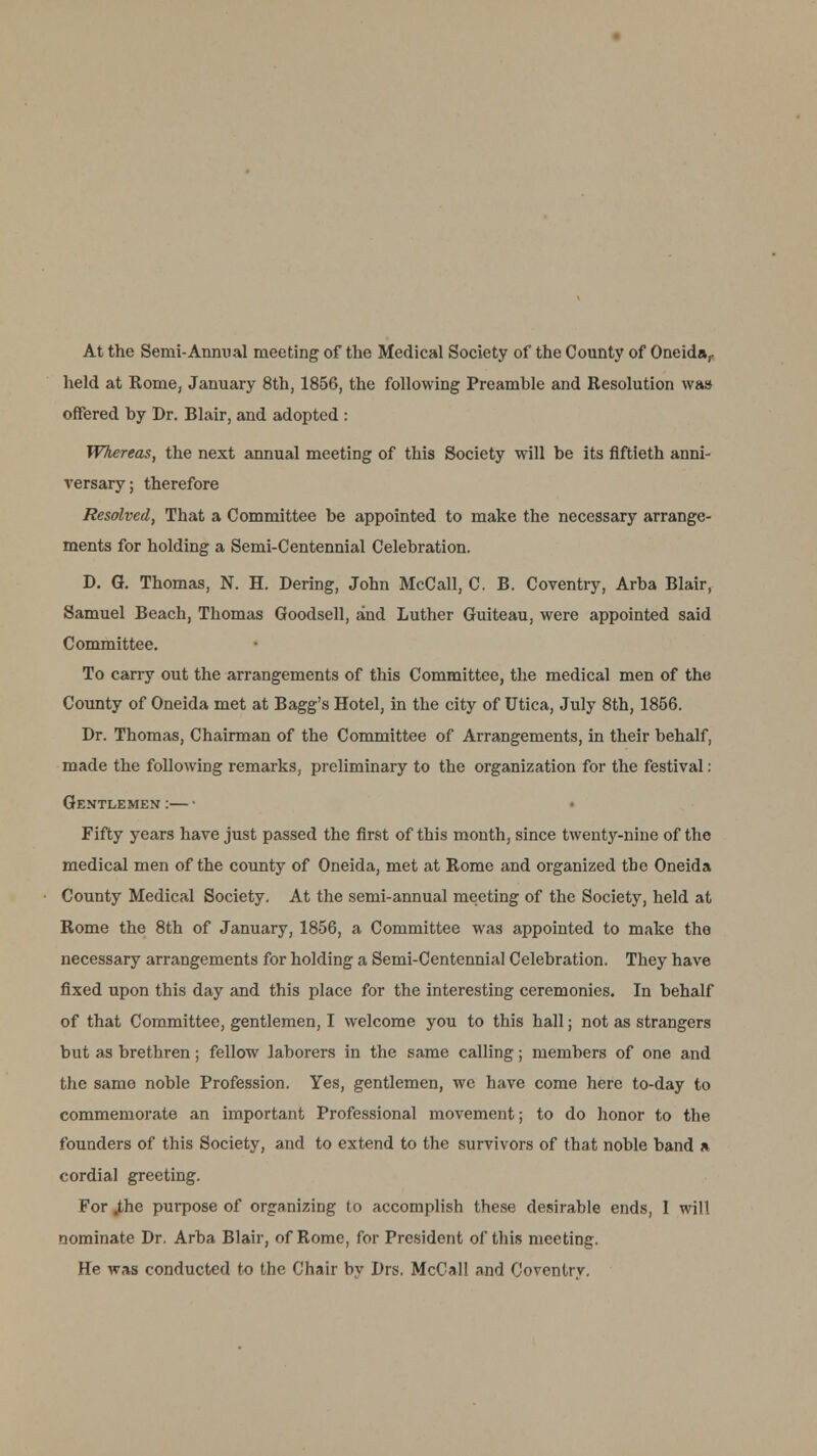 At the Semi-Annual meeting of the Medical Society of the County of Oneida,, held at Rome, January 8th, 1856, the following Preamble and Resolution was offered by Dr. Blair, and adopted : Whereas, the next annual meeting of this Society will be its fiftieth anni- versary; therefore Resolved, That a Committee be appointed to make the necessary arrange- ments for holding a Semi-Centennial Celebration. D. G. Thomas, N. H. Dering, John McCall, C. B. Coventry, Arba Blair, Samuel Beach, Thomas Goodsell, and Luther Guiteau, were appointed said Committee. To carry out the arrangements of this Committee, the medical men of the County of Oneida met at Bagg's Hotel, in the city of Utica, July 8th, 1856. Dr. Thomas, Chairman of the Committee of Arrangements, in their behalf, made the following remarks, preliminary to the organization for the festival: Gentlemen:—• Fifty years have just passed the first of this month, since twenty-nine of the medical men of the county of Oneida, met at Rome and organized tbe Oneida County Medical Society. At the semi-annual meeting of the Society, held at Rome the 8th of January, 1856, a Committee was appointed to make the necessary arrangements for holding a Semi-Centennial Celebration. They have fixed upon this day and this place for the interesting ceremonies. In behalf of that Committee, gentlemen, I welcome you to this hall; not as strangers but as brethren; fellow laborers in the same calling; members of one and the same noble Profession. Yes, gentlemen, we have come here to-day to commemorate an important Professional movement; to do honor to the founders of this Society, and to extend to the survivors of that noble band a cordial greeting. For .the purpose of organizing to accomplish these desirable ends, 1 will nominate Dr. Arba Blair, of Rome, for President of this meeting. He was conducted to the Chair by Drs. McCal! and Coventry,