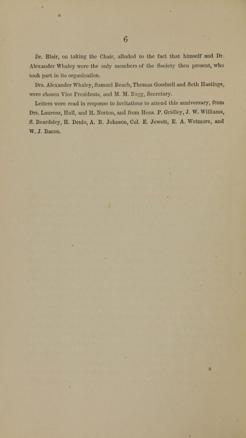 Dr. Blair, on taking the Chair, alluded to the fact that himself and Dr. Alexander Whaley were the only members of the Society then present, who took part in its organization. Drs. Alexander Whaley, Samuel Beach, Thomas Goodsell and Seth Hastings, were chosen Vice Presidents, and M. M. Bagg, Secretary. Letters were read in response to invitations to attend this anniversary, from Drs. Laurens, Hull, and H. Norton, and from Hons. P. Gridley, J. W. Williams, S. Beardsley, H. Denio, A. B. Johnson, Col. E. Jewett, E. A. Wetmore, and W. J. Bacon.