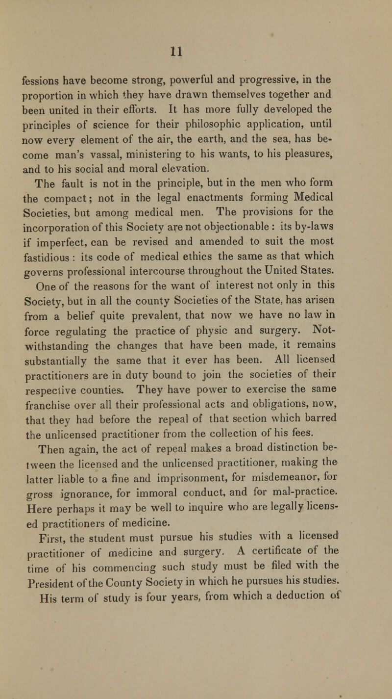 fessions have become strong, powerful and progressive, in the proportion in which they have drawn themselves together and been united in their efforts. It has more fully developed the principles of science for their philosophic application, until now every element of the air, the earth, and the sea, has be- come man's vassal, ministering to his wants, to his pleasures, and to his social and moral elevation. The fault is not in the principle, but in the men who form the compact; not in the legal enactments forming Medical Societies, but among medical men. The provisions for the incorporation of this Society are not objectionable : its by-laws if imperfect, can be revised and amended to suit the most fastidious : its code of medical ethics the same as that which governs professional intercourse throughout the United States. One of the reasons for the want of interest not only in this Society, but in all the county Societies of the State, has arisen from a belief quite prevalent, that now we have no law in force regulating the practice of physic and surgery. Not- withstanding the changes that have been made, it remains substantially the same that it ever has been. All licensed practitioners are in duty bound to join the societies of their respective counties. They have power to exercise the same franchise over all their professional acts and obligations, now, that they had before the repeal of that section which barred the unlicensed practitioner from the collection of his fees. Then again, the act of repeal makes a broad distinction be- tween the licensed and the unlicensed practitioner, making the latter liable to a fine and imprisonment, for misdemeanor, for gross ignorance, for immoral conduct, and for mal-practice. Here perhaps it may be well to inquire who are legally licens- ed practitioners of medicine. First, the student must pursue his studies with a licensed practitioner of medicine and surgery. A certificate of the time of his commencing such study must be filed with the President of the County Society in which he pursues his studies. His term of study is four years, from which a deduction of