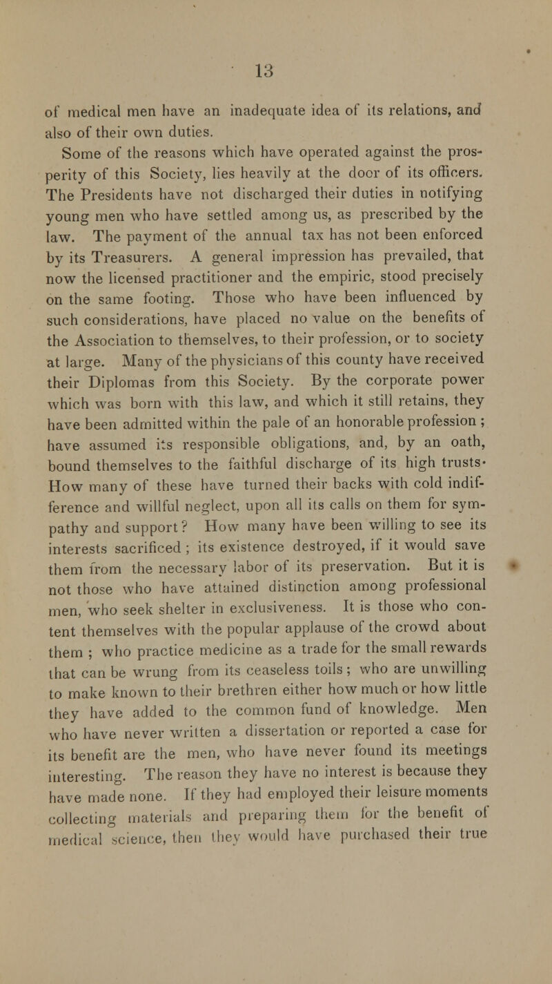 of medical men have an inadequate idea of its relations, and also of their own duties. Some of the reasons which have operated against the pros- perity of this Society, lies heavily at the door of its officers. The Presidents have not discharged their duties in notifying young men who have settled among us, as prescribed by the law. The payment of the annual tax has not been enforced by its Treasurers. A general impression has prevailed, that now the licensed practitioner and the empiric, stood precisely on the same footing. Those who have been influenced by such considerations, have placed no value on the benefits of the Association to themselves, to their profession, or to society at large. Many of the physicians of this county have received their Diplomas from this Society. By the corporate power which was born with this law, and which it still retains, they have been admitted within the pale of an honorable profession ; have assumed its responsible obligations, and, by an oath, bound themselves to the faithful discharge of its high trusts- How many of these have turned their backs with cold indif- ference and willful neglect, upon all its calls on them for sym- pathy and support? How many have been willing to see its interests sacrificed ; its existence destroyed, if it would save them from the necessary labor of its preservation. But it is not those who have attained distinction among professional men, who seek shelter in exclusiveness. It is those who con- tent themselves with the popular applause of the crowd about them ; who practice medicine as a trade for the small rewards that can be wrung from its ceaseless toils; who are unwilling to make known to their brethren either how much or how little they have added to the common fund of knowledge. Men who have never written a dissertation or reported a case for its benefit are the men, who have never found its meetings interesting. The reason they have no interest is because they have made none. If they had employed their leisure moments collecting materials and preparing them lor the benefit of medical .science, then ihey would have purchased their true