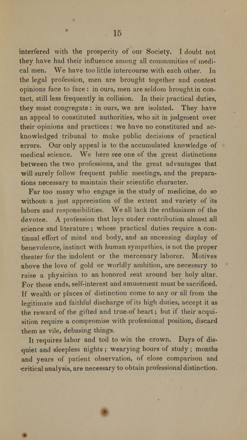 interfered with the prosperity of our Society. I doubt not they have had their influence among all communities of medi- cal men. We have too little intercourse with each other. In the legal profession, men are brought together and contest opinions face to face : in ours, men are seldom brought in con- tact, still less frequently in collision. In their practical duties, they must congregate: in ours, we are isolated. They have an appeal to constituted authorities, who sit in judgment over their opinions and practices: we have no constituted and ac- knowledged tribunal to make public decisions of practical errors. Our only appeal is to the accumulated knowledge of medical science. We here see one of the great distinctions between the two professions, and the great advantages that will surely follow frequent public meetings, and the prepara- tions necessary to maintain their scientific character. Far too many who engage in the study of medicine, do so without- a just appreciation of the extent and variety of its labors and responsibilities. We all lack the enthusiasm of the devotee. A profession that lays under contribution almost all science and literature ; whose practical duties require a con- tinual effort of mind and body, and an unceasing display of benevolence, instinct with human sympathies, is not the proper theater for the indolent or the mercenary laborer. Motives above the love of gold or worldly ambition, are necessary to raise a physician to an honored seat around her holy altar. For these ends, self-interest and amusement must be sacrificed. If wealth or places of distinction come to any or all from the legitimate and faithful discharge of its high duties, accept it as the reward of the gifted and true of heart; but if their acqui- sition require a compromise with professional position, discard them as vile, debasing things. It requires labor and toil to win the crown. Days of dis- quiet and sleepless nights ; wearying hours of study ; months and years of patient observation, of close comparison and ■critical analysis, are necessary to obtain professional distinction.