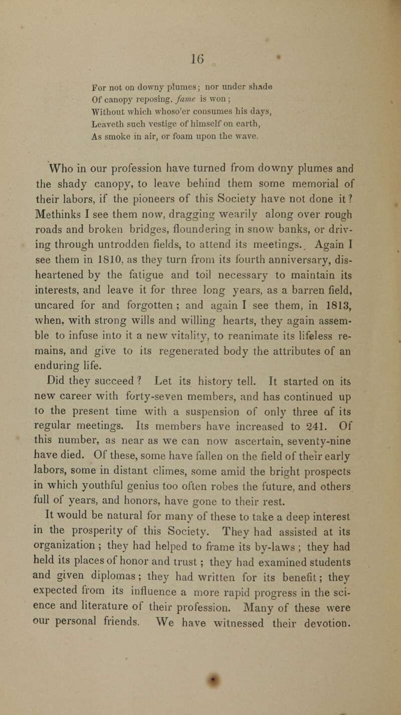 For not on downy plumes; nor under shade Of canopy reposing, fame is won ; Without which whoso'er consumes his days, Leaveth such vestige of himself on earth, As smoke in air, or foam upon the wave. Who in our profession have turned from downy plumes and the shady canopy, to leave behind them some memorial of their labors, if the pioneers of this Society have not done it ? Methinks I see them now, dragging wearily along over rough roads and broken bridges, floundering in snow banks, or driv- ing through untrodden fields, to attend its meetings.. Again I see them in 1810, as they turn from its fourth anniversary, dis- heartened by the fatigue and toil necessary to maintain its interests, and leave it for three long years, as a barren field, uncared for and forgotten ; and again I see them, in 1813, when, with strong wills and willing hearts, they again assem- ble to infuse into it a new vitality, to reanimate its lifeless re- mains, and give to its regenerated body the attributes of an enduring life. Did they succeed ? Let its history tell. It started on its new career with forty-seven members, and has continued up to the present time with a suspension of only three of its regular meetings. Its members have increased to 241. Of this number, as near as we can now ascertain, seventy-nine have died. Of these, some have fallen on the field of their early labors, some in distant climes, some amid the bright prospects in which youthful genius too often robes the future, and others full of years, and honors, have gone to their rest. It would be natural for many of these to take a deep interest in the prosperity of this Society. They had assisted at its organization ; they had helped to frame its by-laws ; they had held its places of honor and trust; they had examined students and given diplomas; they had written for its benefit; they expected from its influence a more rapid progress in the sci- ence and literature of their profession. Many of these were our personal friends. We have witnessed their devotion.