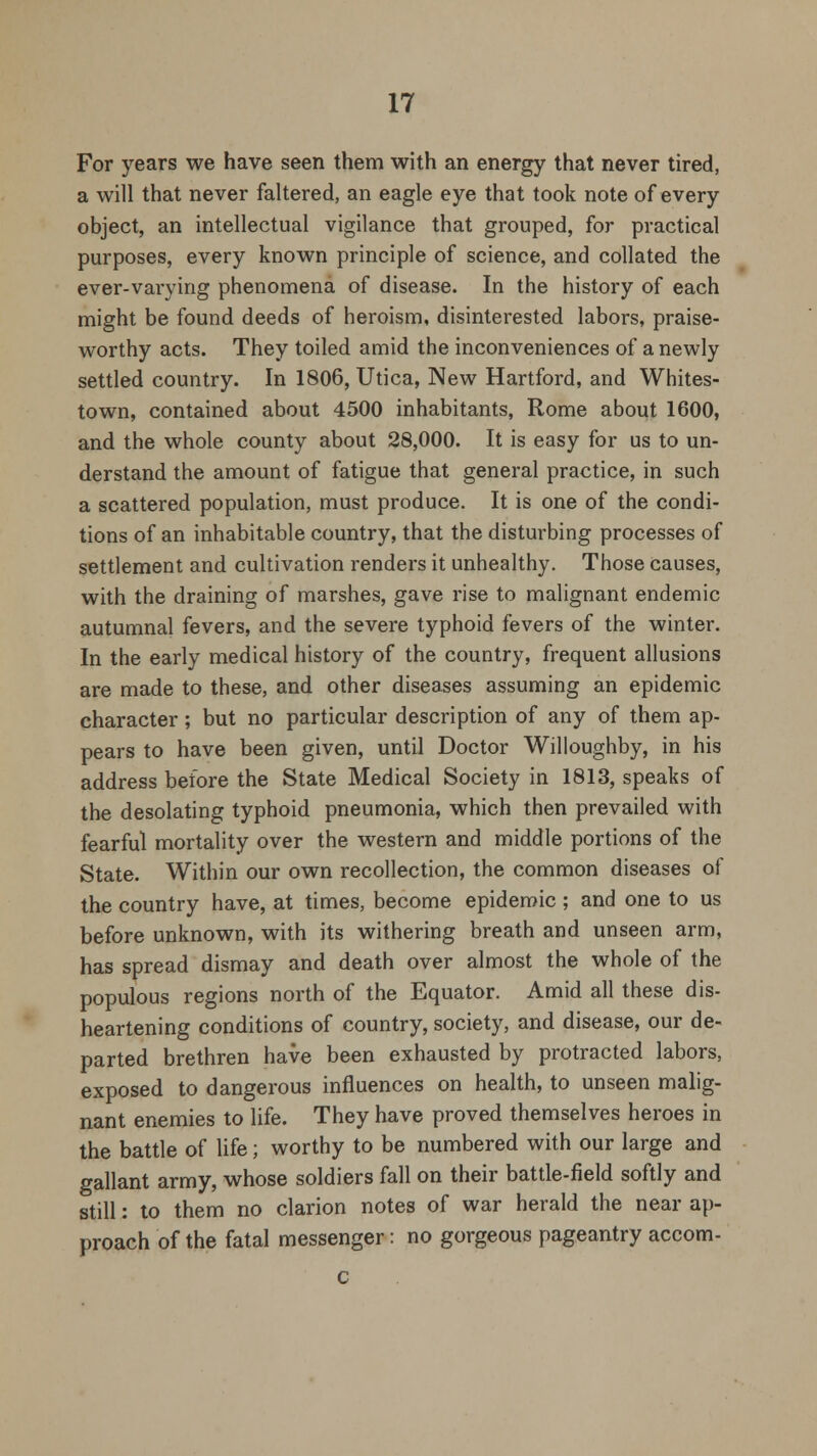 For years we have seen them with an energy that never tired, a will that never faltered, an eagle eye that took note of every object, an intellectual vigilance that grouped, for practical purposes, every known principle of science, and collated the ever-varying phenomena of disease. In the history of each might be found deeds of heroism, disinterested labors, praise- worthy acts. They toiled amid the inconveniences of a newly settled country. In 1806, Utica, New Hartford, and Whites- town, contained about 4500 inhabitants, Rome about 1600, and the whole county about 28,000. It is easy for us to un- derstand the amount of fatigue that general practice, in such a scattered population, must produce. It is one of the condi- tions of an inhabitable country, that the disturbing processes of settlement and cultivation renders it unhealthy. Those causes, with the draining of marshes, gave rise to malignant endemic autumnal fevers, and the severe typhoid fevers of the winter. In the early medical history of the country, frequent allusions are made to these, and other diseases assuming an epidemic character; but no particular description of any of them ap- pears to have been given, until Doctor Willoughby, in his address before the State Medical Society in 1813, speaks of the desolating typhoid pneumonia, which then prevailed with fearful mortality over the western and middle portions of the State. Within our own recollection, the common diseases of the country have, at times, become epidemic ; and one to us before unknown, with its withering breath and unseen arm, has spread dismay and death over almost the whole of the populous regions north of the Equator. Amid all these dis- heartening conditions of country, society, and disease, our de- parted brethren have been exhausted by protracted labors, exposed to dangerous influences on health, to unseen malig- nant enemies to life. They have proved themselves heroes in the battle of life; worthy to be numbered with our large and gallant army, whose soldiers fall on their battle-field softly and still: to them no clarion notes of war herald the near ap- proach of the fatal messenger: no gorgeous pageantry accom- c