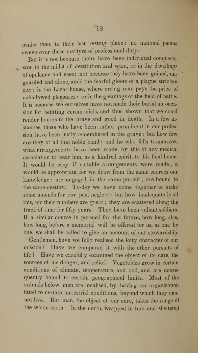 panies them to their last resting place : no national paeans sweep over these martyrs of professional duty. But it is not because theirs have been individual conquests, won in the midst of destitution and want, or in the dwellings of opulence and ease: not because they have been gained, un- guarded and alone, amid the fearful gloom of a plague stricken city; in the Lazar house, where erring man pays the price of unhallowed pleasures ; or in the gleanings of the field of battle. It is because we ourselves have not made their burial an occa- sion for befitting ceremonials, and thus shown that we could render honors to the brave and good in death. In a few in- stances, those who have been rather prominent in our profes- sion, have been justly remembered in the grave: but how few are they of all that noble band; and he who falls to-morrow, what arrangements have been made by this or any medical association to bear him, as a kindred spirit, to his final home. It would be easy, if suitable arrangements were made ; it would be appropriate, for we draw from the same sources our knowledge ; are engaged in the same pursuit; are bound to the same destiny. To-day we have come together to make some amends for our past neglect: but how inadequate is all this, for their numbers are great; they are scattered along the track of time for fifty years. They have been valiant soldiers. If a similar course is pursued for the future, how long, alas, how long, before a memorial will be offered for us, as one by one, we shall be called to give an account of our stewardship. Gentlemen, have we fully realised the lofty character of our mission ? Have we compared it with the other pursuits of life ? Have we carefully examined the object of its care, the sources of his danger, and relief. Vegetables grow in certain conditions of climate, temperature, and soil, and are conse- quently bound to certain geographical limits. Most of the animals below man are localised, by having an organization fitted to certain terrestrial conditions, beyond which they can- not live. But man, the object ol our care, takes the range of the whole earth. In the north, wrapped in furs and sheltered