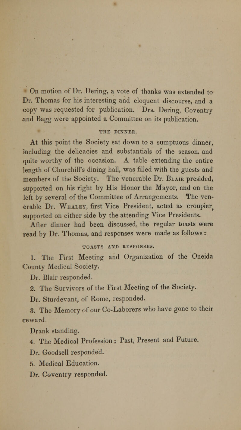 On motion of Dr. Dering, a vote of thanks was extended to Dr. Thomas for his interesting and eloquent discourse, and a copy was requested for publication. Drs. Dering, Coventry and Bagg were appointed a Committee on its publication. THE DINNER. At this point the Society sat down to a sumptuous dinner, including the delicacies and substantiate of the season, and quite worthy of the occasion. A table extending the entire length of Churchill's dining hall, was filled with the guests and members of the Society. The venerable Dr. Blair presided, supported on his right by His Honor the Mayor, and on the left by several of the Committee of Arrangements. The ven- erable Dr. Whaley, first Vice President, acted as croupierf supported on either side by the attending Vice Presidents. After dinner had been discussed, the regular toasts were read by Dr. Thomas, and responses were made as follows: TOASTS AND RESPONSES. 1. The First Meeting and Organization of the Oneida County Medical Society. Dr. Blair responded. 2. The Survivors of the First Meeting of the Society. Dr. Sturdevant, of Rome, responded. 3. The Memory of our Co-Laborers who have gone to their reward Drank standing. 4. The Medical Profession; Past, Present and Future. Dr. Goodsell responded. 5. Medical Education. Dr. Coventry responded.