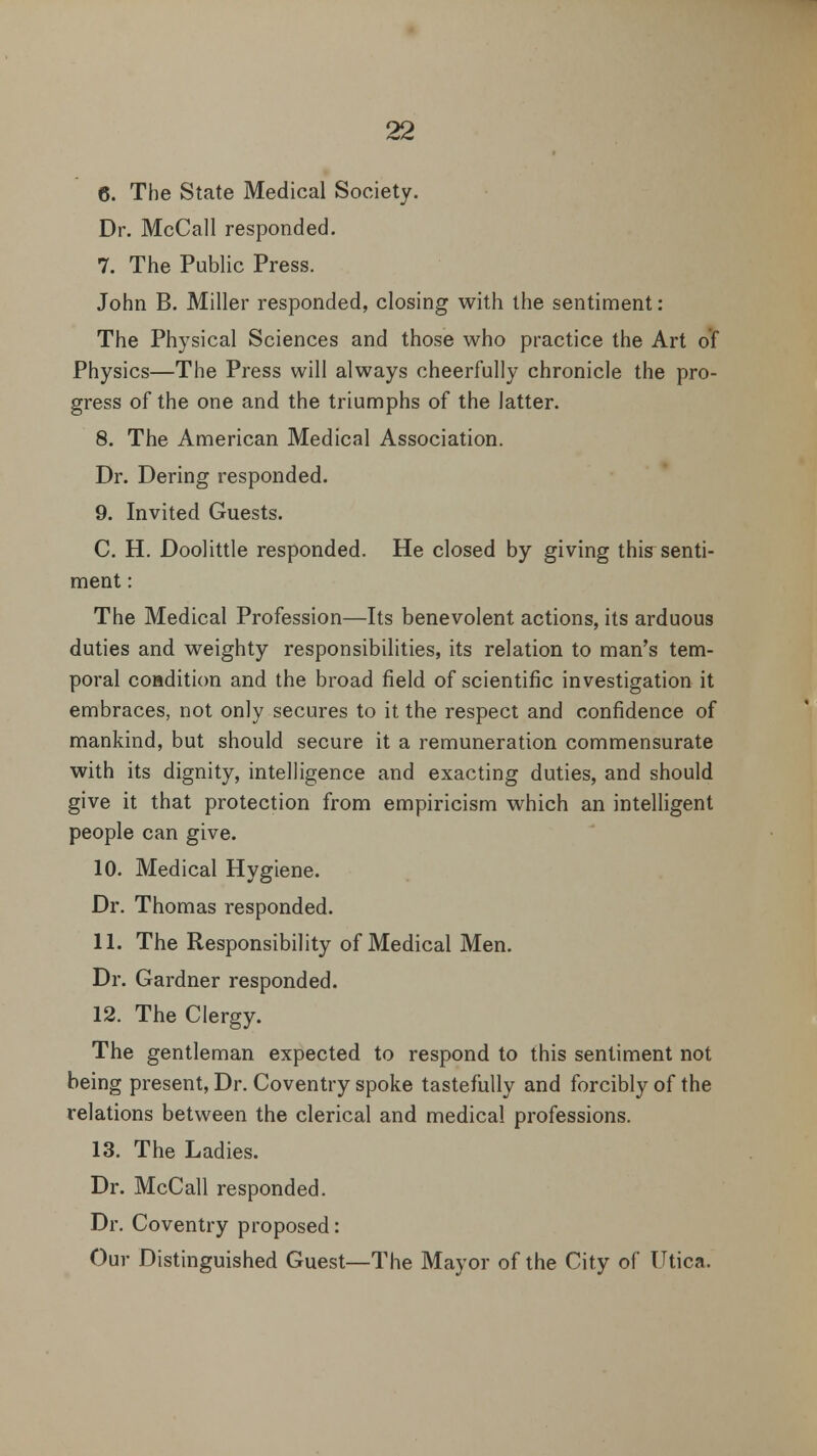 6. The State Medical Society. Dr. McCall responded. 7. The Public Press. John B. Miller responded, closing with the sentiment: The Physical Sciences and those who practice the Art of Physics—The Press will always cheerfully chronicle the pro- gress of the one and the triumphs of the latter. 8. The American Medical Association. Dr. Dering responded. 9. Invited Guests. C. H. Doolittle responded. He closed by giving this^ senti- ment : The Medical Profession—Its benevolent actions, its arduous duties and weighty responsibilities, its relation to man's tem- poral condition and the broad field of scientific investigation it embraces, not only secures to it the respect and confidence of mankind, but should secure it a remuneration commensurate with its dignity, intelligence and exacting duties, and should give it that protection from empiricism which an intelligent people can give. 10. Medical Hygiene. Dr. Thomas responded. 11. The Responsibility of Medical Men. Dr. Gardner responded. 12. The Clergy. The gentleman expected to respond to this sentiment not being present, Dr. Coventry spoke tastefully and forcibly of the relations between the clerical and medical professions. 13. The Ladies. Dr. McCall responded. Dr. Coventry proposed: Our Distinguished Guest—The Mayor of the City of Utica.