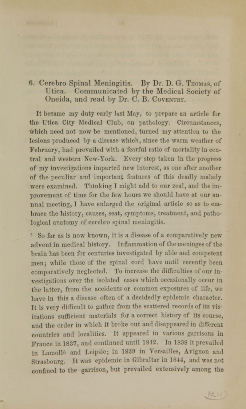 6. Cerebro Spinal Meningitis. By Dr. D. G. Thomas, of Utica. Communicated by the Medical Society of Oneida, and read by Dr. C. B. Coventry. It became my duty early last May, to prepare an article for the Utica City Medical Club, on pathology. Circumstances, which need not now be mentioned, turned my attention to the lesions produced by a disease which, since the warm weather of February, had prevailed with a fearful ratio of mortality in cen- tral and western New-York. Every step taken in the progress of my investigations imparted new interest, as one after another of the peculiar and important features of this deadly malady were examined. Thinking I might add to our zeal, and the im- provement of time for the few hours we should have at our an- nual meeting, I have enlarged the original article so as to em- brace the history, causes, seat, symptoms, treatment, and patho- logical anatomy of cerebro spinal meningitis. ' So far as is now known, it is a disease of a comparatively new advent in medical history. Inflammation of the meninges of the brain has been for centuries investigated by able and competent men; while those of the spinal cord have until recently been compiiratively neglected. To increase the difficulties of our in- vestigations over the isolated cases which occasionally occur in the latter, from the accidents or common exposures of life, we have in this a disease often of a decidedly epidemic character. It is very difficult to gather from the scattered records of its vis- itations sufficient materials for a correct history of its course, and the order in which it broke out and disappeared in different countries and localities. It appeared in various garrisons in France in 1837, and continued until 1812. In 1838 it prevailed in Lamollo and Leipsic; in 1839 in Versailles, Avignon and Strasbourg. It was epidemic in Gibraltar in 1844, and was not confined to the garrison, but prevailed extensively among the