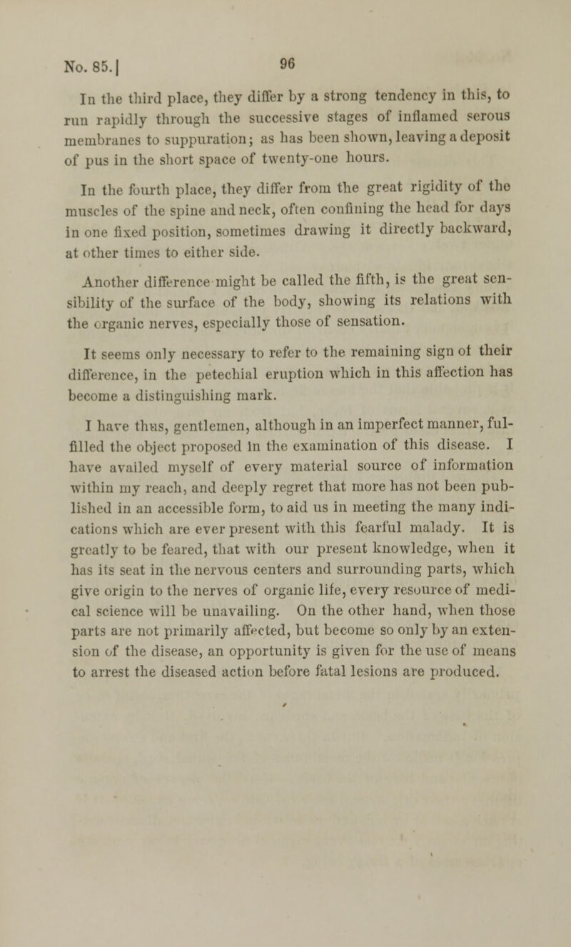 In the third place, they differ by a strong tendency in this, to run rapidly through the successive stages of inflamed serous membranes to suppuration; as has been shown, leaving a deposit of pus in the short space of twenty-one hours. In tlie fourth place, they differ from the great rigidity of the muscles of the spine and neck, often confining the head for days in one fixed position, sometimes drawing it directly backward, at other times to either side. Another difference might be called the fifth, is the great sen- sibility of the surface of the body, showing its relations with the organic nerves, especially those of sensation. It seems only necessary to refer to the remaining sign ot their difference, in the petechial eruption which in this affection has become a distinguishing mark. I have thus, gentlemen, although in an imperfect manner, ful- filled the object proposed In the examination of this disease. I have availed myself of every material source of information within my reach, and deeply regret that more has not been pub- lished in an accessible form, to aid us in meeting the many indi- cations which are ever present with this fearful malady. It is greatly to be feared, that with our present knowledge, when it has its seat in the nervous centers and surrounding parts, which give origin to the nerves of organic life, every resource of medi- cal science will be unavailing. On the other hand, when those parts are not primarily affected, but become so only by an exten- sion of the disease, an opportunity is given for the use of means to arrest the diseased action before fatal lesions are produced.