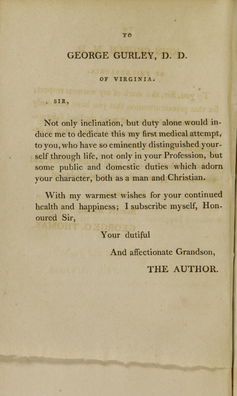 GEORGE GURLEY, D. D. OF VIRGINIA. SIR. Not only inclination, but duty alone would in- duce me to dedicate this my first medical attempt, to you, who have so eminently distinguished your- self through life, not only in your Profession, but some public and domestic duties which adorn your character, both as a man and Christian. With my warmest wishes for your continued health and happiness; I subscribe myself, Hon- oured Sir, Your dutiful And affectionate Grandson,