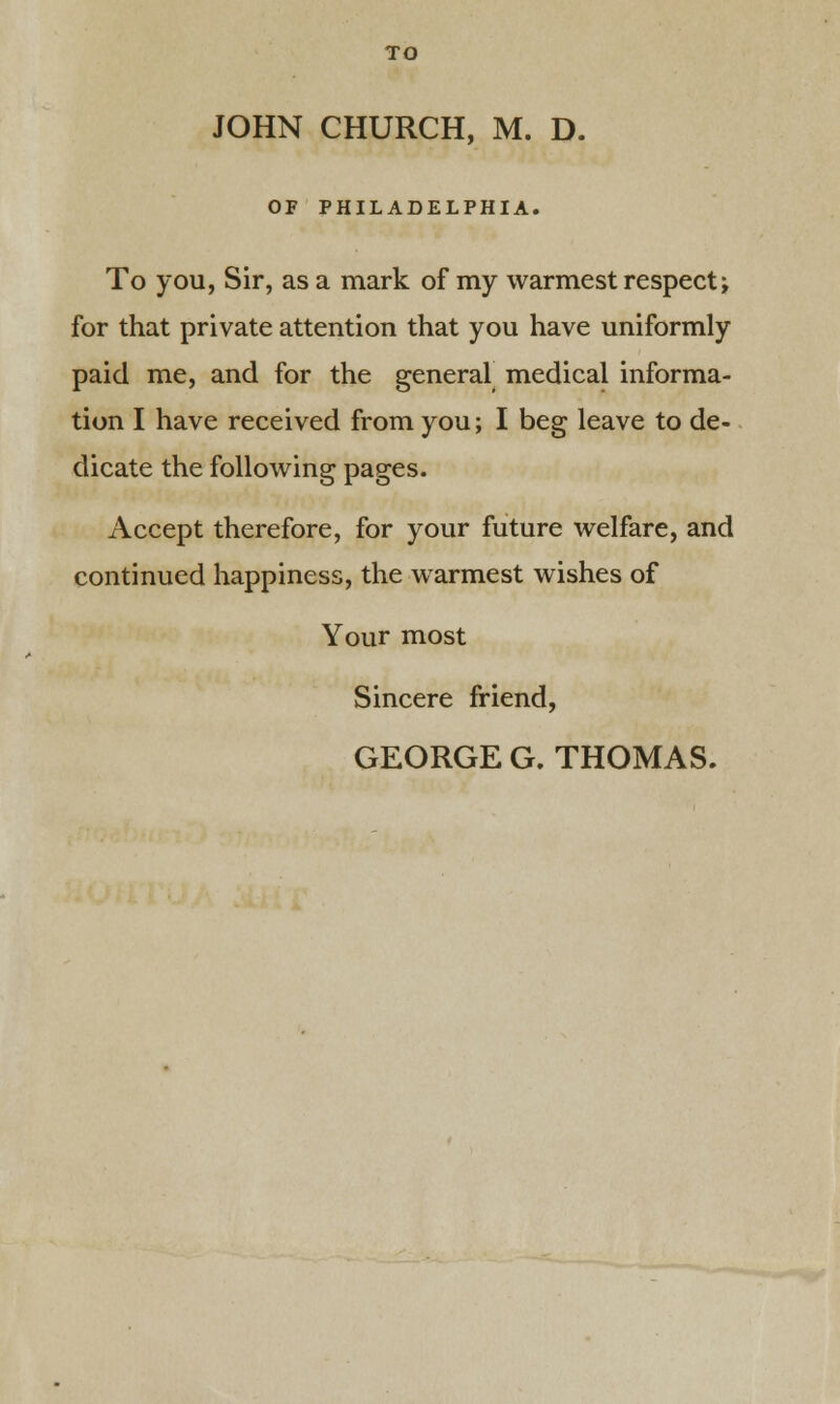 JOHN CHURCH, M. D. OF PHILADELPHIA. To you, Sir, as a mark of my warmest respect; for that private attention that you have uniformly paid me, and for the general medical informa- tion I have received from you; I beg leave to de- dicate the following pages. Accept therefore, for your future welfare, and continued happiness, the warmest wishes of Your most Sincere friend, GEORGE G. THOMAS.