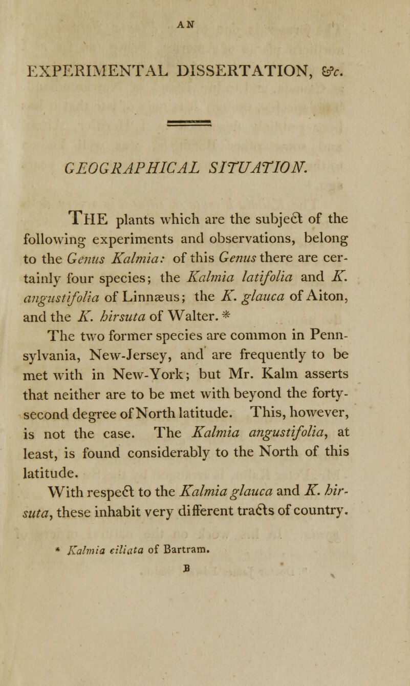 AN EXPERIMENTAL DISSERTATION, 6fc. GEOGRAPHICAL SITUATION. THE plants which are the subject of the following experiments and observations, belong to the Genus Kalmia: of this Genus there are cer- tainly four species; the Kalmia latifolia and K. angustifolia of Linnaeus; the K. glanca of Aiton, and the K. hirsuta of Walter. * The two former species are common in Penn- sylvania, New-Jersey, and are frequently to be met with in New-York; but Mr. Kalm asserts that neither are to be met with beyond the forty- second degree of North latitude. This, however, is not the case. The Kalmia angustifolia, at least, is found considerably to the North of this latitude. With respect to the Kalmia glauca and K. hir- suta, these inhabit very different tracts of country. * Kalmia ciliata of Bartram. 3