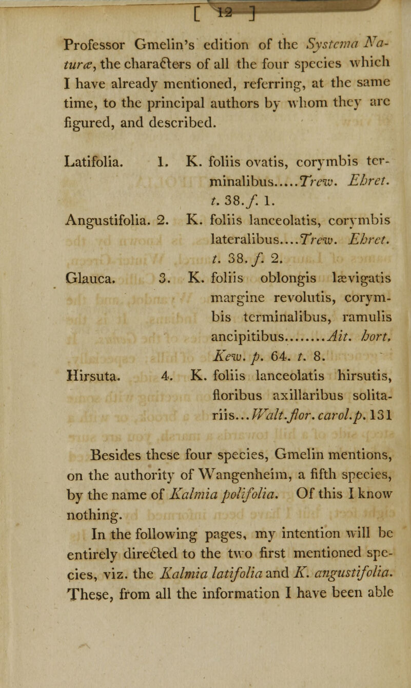 '[ my IIIM Professor Gmelin's edition of the Systcvm Na- ture, the characters of all the four species which I have already mentioned, referring, at the same time, to the principal authors by whom they arc figured, and described. Latifolia. 1. K. foliis ovatis, corymbis tcr- minalibus Treiv. Ehret. t. 38./. 1. Angustifolia. 2. K. foliis lanceolatis, corymbis lateralibus Trew. Ehret. t. 38./. 2. Glauca. 3. K. foliis oblongis lsevigatis margine revolutis, corym- bis terminalibus, ramulis ancipitibus Ait. bort, Kew. p. 64. t. 8. Hirsuta. 4. K. foliis lanceolatis hirsutis, floribus axillaribus solita- riis... Walt.fi}or. carol, p. 131 Besides these four species, Gmelin mentions, on the authority of Wangenheim, a fifth species, by the name of Kalmia polifolia. Of this I know nothing. In the following pages, my intention will be entirely directed to the two first mentioned spe- cies, viz. the Kalmia latifolia and K. angustifolia.