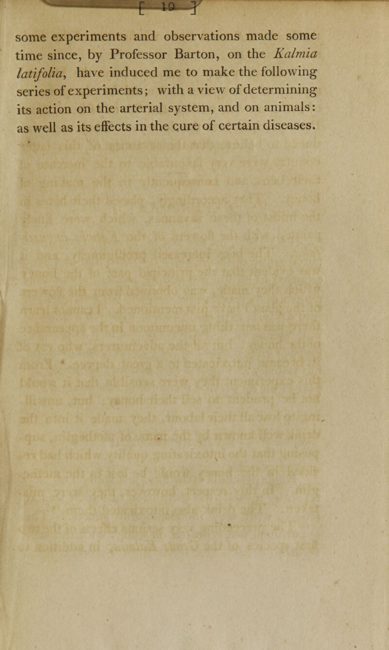 C 10- J some experiments and observations made some time since, by Professor Barton, on the Kalmia latifolia, have induced me to make the following series of experiments; with a view of determining its action on the arterial system, and on animals: as well as its effects in the cure of certain diseases.