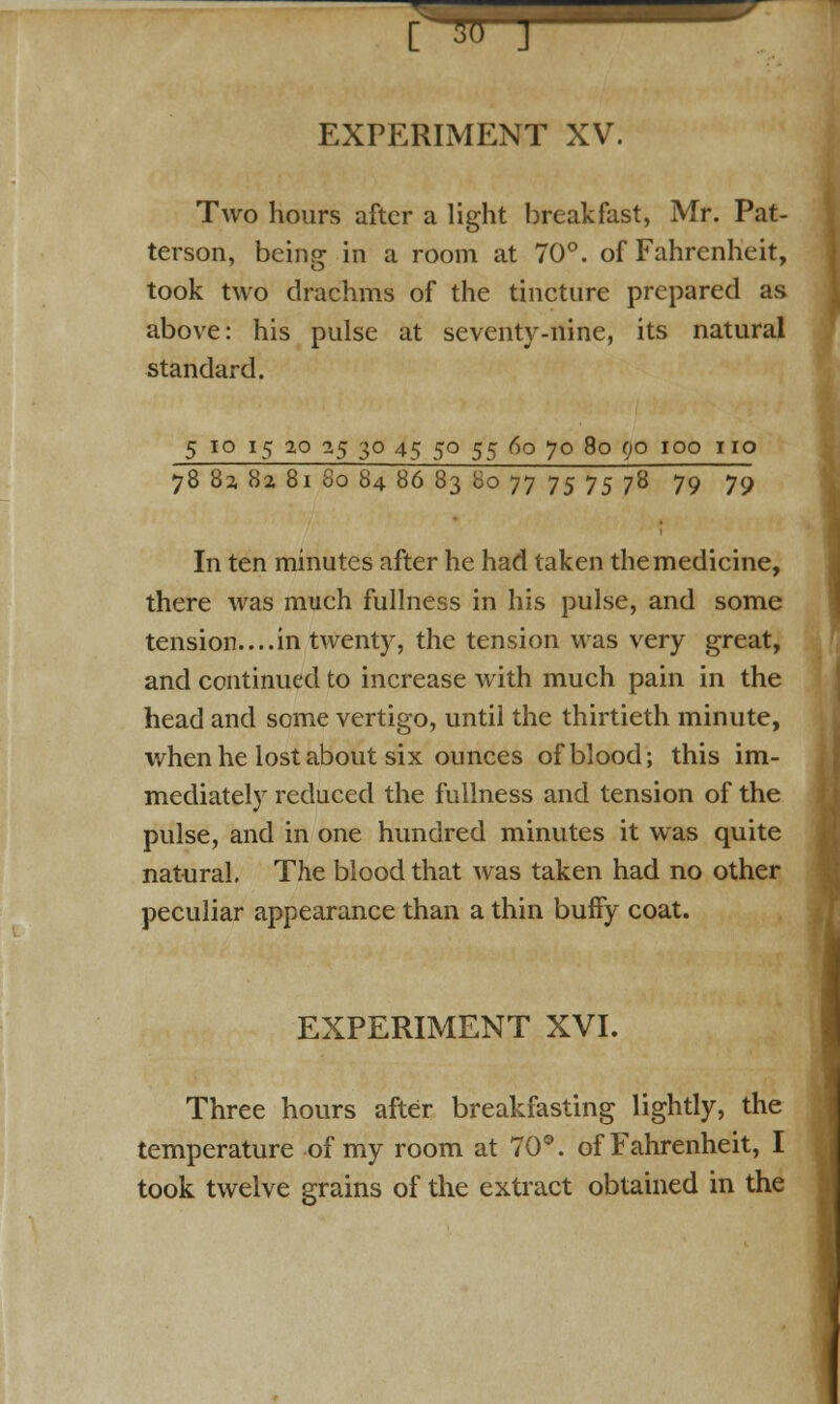 [ EXPERIMENT XV. Two hours after a light breakfast, Mr. Pat- terson, being in a room at 70°. of Fahrenheit, took two drachms of the tincture prepared as above: his pulse at seventy-nine, its natural standard. 5 10 15 2,0 0,5 30 45 50 55 60 70 80 90 100 no 78 82, 82, 81 80 84 86 83 Bo 77 75 75 78 79 79 In ten minutes after he had taken the medicine, there was much fullness in his pulse, and some tension....in twenty, the tension was very great, and continued to increase with much pain in the head and some vertigo, until the thirtieth minute, when he lost about six ounces of blood; this im- mediately reduced the fullness and tension of the pulse, and in one hundred minutes it was quite natural. The blood that was taken had no other peculiar appearance than a thin buffy coat. EXPERIMENT XVI. Three hours after breakfasting lightly, the temperature of my room at 70°. of Fahrenheit, I took twelve grains of the extract obtained in the