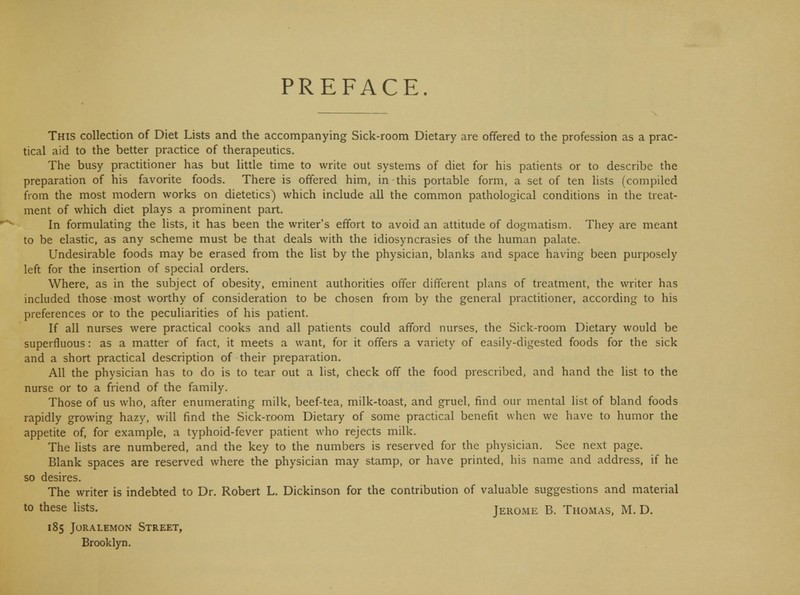 PREFACE. This collection of Diet Lists and the accompanying Sick-room Dietary are offered to the profession as a prac- tical aid to the better practice of therapeutics. The busy practitioner has but little time to write out systems of diet for his patients or to describe the preparation of his favorite foods. There is offered him, in this portable form, a set of ten lists (compiled from the most modern works on dietetics) which include all the common pathological conditions in the treat- ment of which diet plays a prominent part. In formulating the lists, it has been the writer's effort to avoid an attitude of dogmatism. They are meant to be elastic, as any scheme must be that deals with the idiosyncrasies of the human palate. Undesirable foods may be erased from the list by the physician, blanks and space having been purposely left for the insertion of special orders. Where, as in the subject of obesity, eminent authorities offer different plans of treatment, the writer has included those most worthy of consideration to be chosen from by the general practitioner, according to his preferences or to the peculiarities of his patient. If all nurses were practical cooks and all patients could afford nurses, the Sick-room Dietary would be superfluous: as a matter of fact, it meets a want, for it offers a variety of easily-digested foods for the sick and a short practical description of their preparation. All the physician has to do is to tear out a list, check off the food prescribed, and hand the list to the nurse or to a friend of the family. Those of us who, after enumerating milk, beef-tea, milk-toast, and gruel, find our mental list of bland foods rapidly growing hazy, will find the Sick-room Dietary of some practical benefit when we have to humor the appetite of, for example, a typhoid-fever patient who rejects milk. The lists are numbered, and the key to the numbers is reserved for the physician. See next page. Blank spaces are reserved where the physician may stamp, or have printed, his name and address, if he so desires. The writer is indebted to Dr. Robert L. Dickinson for the contribution of valuable suggestions and material to these lists. Jerome B. Thomas, M. D. 185 JORALEMON STREET, Brooklyn.