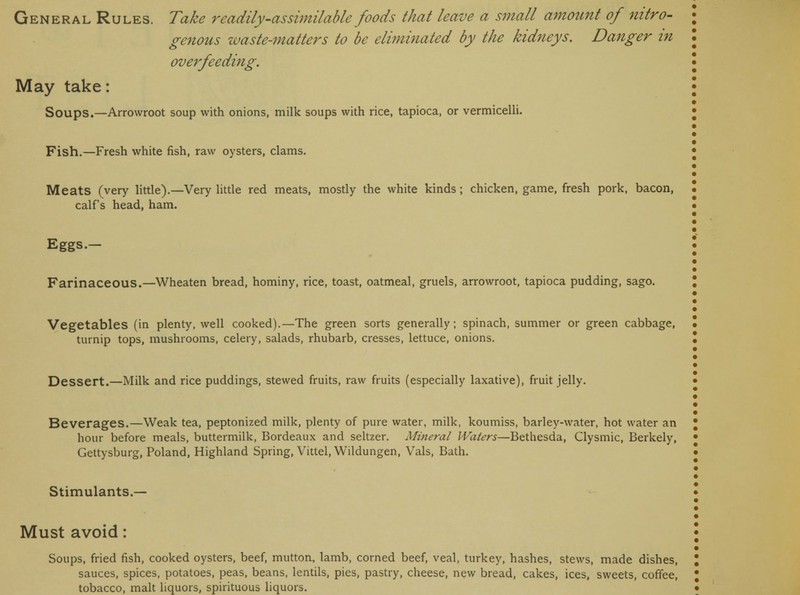 genous waste-matters to be eliminated by the kidneys. Danger in overfeeding. May take: Soups.—Arrowroot soup with onions, milk soups with rice, tapioca, or vermicelli. Fish.—Fresh white fish, raw oysters, clams. Meats (very little).—Very little red meats, mostly the white kinds; chicken, game, fresh pork, bacon, calf's head, ham. Eggs.— Farinaceous.—Wheaten bread, hominy, rice, toast, oatmeal, gruels, arrowroot, tapioca pudding, sago. Vegetables (in plenty, well cooked).—The green sorts generally; spinach, summer or green cabbage, turnip tops, mushrooms, celery, salads, rhubarb, cresses, lettuce, onions. Dessert.—Milk and rice puddings, stewed fruits, raw fruits (especially laxative), fruit jelly. Beverages.—Weak tea, peptonized milk, plenty of pure water, milk, koumiss, barley-water, hot water an hour before meals, buttermilk, Bordeaux and seltzer. Mineral Waters—Bethesda, Clysmic, Berkely, Gettysburg, Poland, Highland Spring, Vittel, Wildungen, Vals, Bath. Stimulants.— Must avoid: Soups, fried fish, cooked oysters, beef, mutton, lamb, corned beef, veal, turkey, hashes, stews, made dishes, sauces, spices, potatoes, peas, beans, lentils, pies, pastry, cheese, new bread, cakes, ices, sweets, coffee,