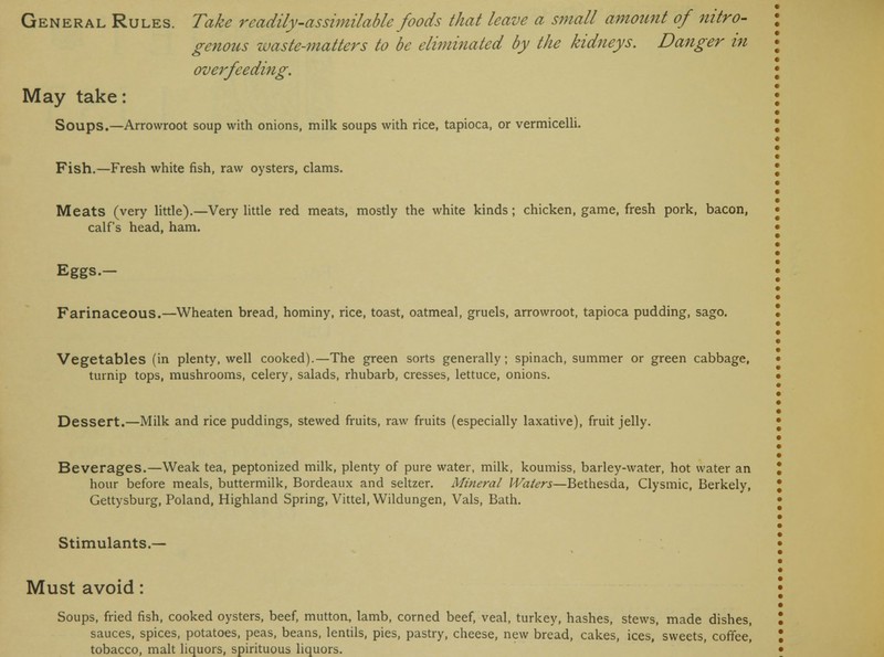 genous waste-matters to be eliminated by the kidneys. Danger in overfeeding. May take: Soups.—Arrowroot soup with onions, milk soups with rice, tapioca, or vermicelli. Fish.—Fresh white fish, raw oysters, clams. Meats (very little).—Very little red meats, mostly the white kinds; chicken, game, fresh pork, bacon, calf's head, ham. Eggs.- Farinaceous.—Wheaten bread, hominy, rice, toast, oatmeal, gruels, arrowroot, tapioca pudding, sago. Vegetables (in plenty, well cooked).—The green sorts generally; spinach, summer or green cabbage, turnip tops, mushrooms, celery, salads, rhubarb, cresses, lettuce, onions. Dessert.—Milk and rice puddings, stewed fruits, raw fruits (especially laxative), fruit jelly. Beverages.—Weak tea, peptonized milk, plenty of pure water, milk, koumiss, barley-water, hot water an hour before meals, buttermilk, Bordeaux and seltzer. Mineral Waters—Bethesda, Clysmic, Berkely, Gettysburg, Poland, Highland Spring, Vittel, Wildungen, Vals, Bath. Stimulants.— Must avoid: Soups, fried fish, cooked oysters, beef, mutton, lamb, corned beef, veal, turkey, hashes, stews, made dishes, sauces, spices, potatoes, peas, beans, lentils, pies, pastry, cheese, new bread, cakes, ices, sweets, coffee,