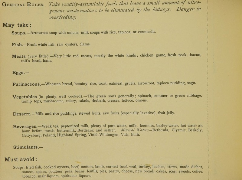 genous waste-matters to be eliminated by the kidneys. Danger in overfeeding. May take: Soups.—Arrowroot soup with onions, milk soups with rice, tapioca, or vermicelli. Fish.—Fresh white fish, raw oysters, clams. Meats (very little).—Very little red meats, mostly the white kinds; chicken, game, fresh pork, bacon, calf's head, ham. Eggs.— Farinaceous.—Wheaten bread, hominy, rice, toast, oatmeal, gruels, arrowroot, tapioca pudding, sago. Vegetables (in plenty, well cooked).—The green sorts generally; spinach, summer or green cabbage, turnip tops, mushrooms, celery, salads, rhubarb, cresses, lettuce, onions. Dessert.—Milk and rice puddings, stewed fruits, raw fruits (especially laxative), fruit jelly. Beverages.—Weak tea, peptonized milk, plenty of pure water, milk, koumiss, barley-water, hot water an hour before meals, buttermilk, Bordeaux and seltzer. Mineral Waters—Bethesda, Clysmic, Berkely, Gettysburg, Poland, Highland Spring, Vittel, Wildungen, Vals, Bath. Stimulants.— Must avoid: Soups, fried fish, cooked oysters, beef, mutton, lamb, corned beef, veal, turkey, hashes, stews, made dishes, sauces, spices, potatoes, peas, beans, lentils, pies, pastry, cheese, new bread, cakes, ices, sweets, coffee,