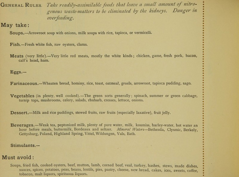 genous waste-matters to be eliminated by the kidneys. Danger in overfeeding. May take: Soups.—Arrowroot soup with onions, milk soups with rice, tapioca, or vermicelli. Fish.—Fresh white fish, raw oysters, clams. Meats (very little).—Very little red meats, mostly the white kinds; chicken, game, fresh pork, bacon, calf's head, ham. Eggs.- Farinaceous.—Wheaten bread, hominy, rice, toast, oatmeal, gruels, arrowroot, tapioca pudding, sago. Vegetables (in plenty, well cooked).—The green sorts generally; spinach, summer or green cabbage, turnip tops, mushrooms, celery, salads, rhubarb, cresses, lettuce, onions. Dessert.—Milk and rice puddings, stewed fruits, raw fruits (especially laxative), fruit jelly. Beverages.—Weak tea, peptonized milk, plenty of pure water, milk, koumiss, barley-water, hot water an hour before meals, buttermilk, Bordeaux and seltzer. Mineral Waters—Bethesda, Clysmic, Berkely, Gettysburg, Poland, Highland Spring, Vittel, Wildungen, Vals, Bath. Stimulants.— Must avoid: Soups, fried fish, cooked oysters, beef, mutton, lamb, corned beef, veal, turkey, hashes, stews, made dishes, sauces, spices, potatoes, peas, beans, lentils, pies, pastry, cheese, new bread, cakes, ices, sweets, coffee,