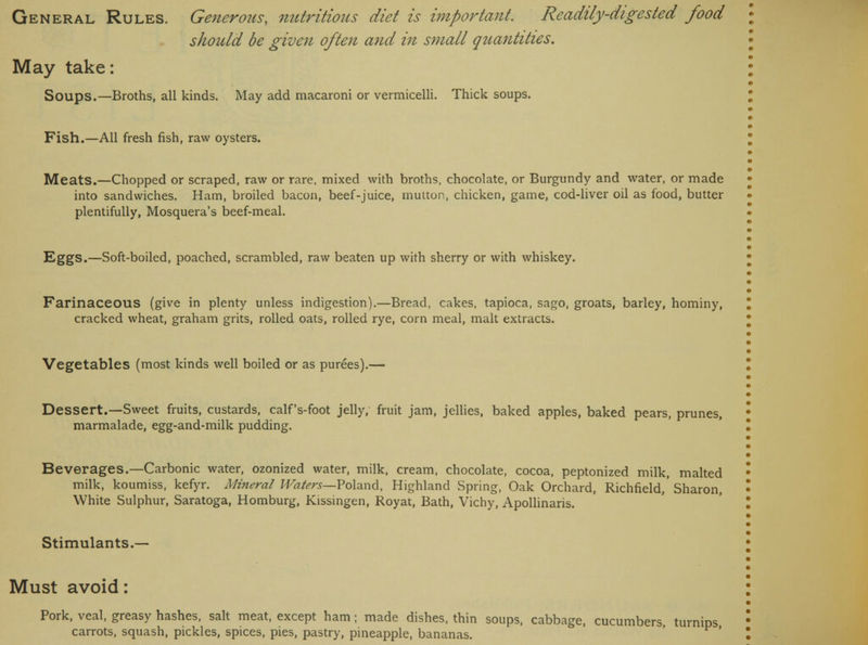 should be given often and in small qtiantities. May take: Soups.—Broths, all kinds. May add macaroni or vermicelli. Thick soups. Fish.—All fresh fish, raw oysters. Meats.—Chopped or scraped, raw or rare, mixed with broths, chocolate, or Burgundy and water, or made into sandwiches. Ham, broiled bacon, beef-juice, mutton, chicken, game, cod-liver oil as food, butter plentifully, Mosquera's beef-meal. Eggs.—Soft-boiled, poached, scrambled, raw beaten up with sherry or with whiskey. Farinaceous (give in plenty unless indigestion).—Bread, cakes, tapioca, sago, groats, barley, hominy, cracked wheat, graham grits, rolled oats, rolled rye, corn meal, malt extracts. Vegetables (most kinds well boiled or as purees).— Dessert.—Sweet fruits, custards, calf's-foot jelly, fruit jam, jellies, baked apples, baked pears, prunes, marmalade, egg-and-milk pudding. Beverages.—Carbonic water, ozonized water, milk, cream, chocolate, cocoa, peptonized milk, malted milk, koumiss, kefyr. Mineral Waters—Poland, Highland Spring, Oak Orchard, Richfield,'Sharon, White Sulphur, Saratoga, Homburg, Kissingen, Royat, Bath, Vichy, Apollinaris. Stimulants.— Must avoid: Pork, veal, greasy hashes, salt meat, except ham; made dishes, thin soups, cabbage, cucumbers, turnips