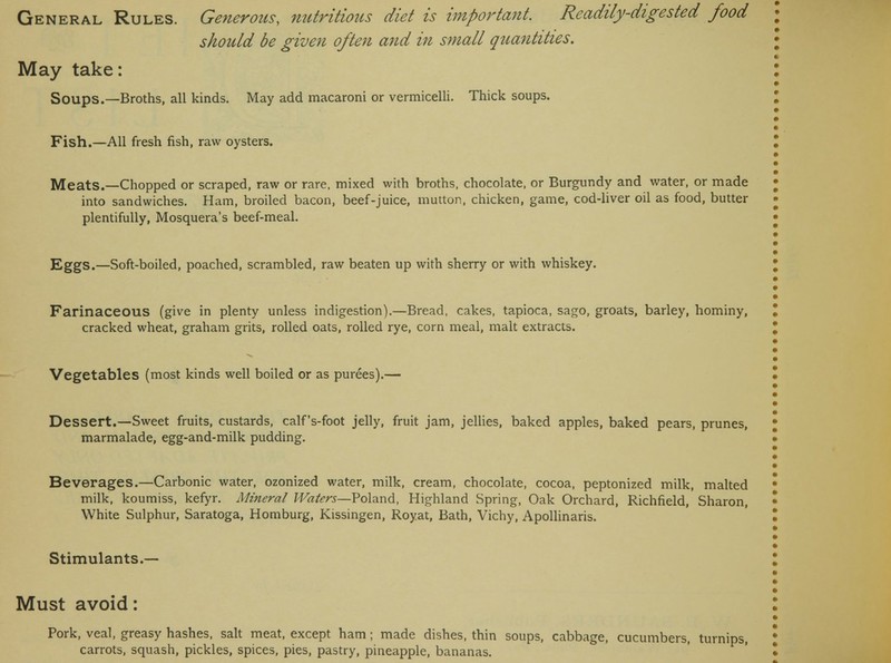 should be given often and in small quantities. May take: Soups.—Broths, all kinds. May add macaroni or vermicelli. Thick soups. Fish.—All fresh fish, raw oysters. Meats.—Chopped or scraped, raw or rare, mixed with broths, chocolate, or Burgundy and water, or made into sandwiches. Ham, broiled bacon, beef-juice, mutton, chicken, game, cod-liver oil as food, butter plentifully, Mosquera's beef-meal. Eggs.—Soft-boiled, poached, scrambled, raw beaten up with sherry or with whiskey. Farinaceous (give in plenty unless indigestion).—Bread, cakes, tapioca, sago, groats, barley, hominy, cracked wheat, graham grits, rolled oats, rolled rye, corn meal, malt extracts. Vegetables (most kinds well boiled or as purees).— Dessert.—Sweet fruits, custards, calf's-foot jelly, fruit jam, jellies, baked apples, baked pears, prunes, marmalade, egg-and-milk pudding. Beverages.—Carbonic water, ozonized water, milk, cream, chocolate, cocoa, peptonized milk, malted milk, koumiss, kefyr. Mineral Waters—Poland, Highland Spring, Oak Orchard, Richfield, Sharon, White Sulphur, Saratoga, Homburg, Kissingen, Royat, Bath, Vichy, Apollinaris. Stimulants.— Must avoid: Pork, veal, greasy hashes, salt meat, except ham; made dishes, thin soups, cabbage, cucumbers, turnips,