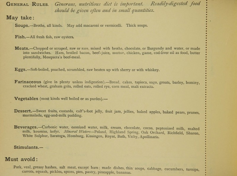 should be given often and in small quantities. May take: Soups.—Broths, all kinds. May add macaroni or vermicelli. Thick soups. Fish.—All fresh fish, raw oysters. Meats.—Chopped or scraped, raw or rare, mixed with broths, chocolate, or Burgundy and water, or made into sandwiches. Ham, broiled bacon, beef-juice, mutton, chicken, game, cod-liver oil as food, butter plentifully, Mosquera's beef-meal. Eggs.—Soft-boiled, poached, scrambled, raw beaten up with sherry or with whiskey. Farinaceous (give in plenty unless indigestion).—Bread, cakes, tapioca, sago, groats, barley, hominy, cracked wheat, graham grits, rolled oats, rolled rye, corn meal, malt extracts. Vegetables (most kinds well boiled or as purees).— Dessert.—Sweet fruits, custards, calf's-foot jelly, fruit jam, jellies, baked apples, baked pears, prunes, marmalade, egg-and-milk pudding. Beverages.—Carbonic water, ozonized water, milk, cream, chocolate, cocoa, peptonized milk, malted milk, koumiss, kefyr. Mineral Waters—Poland, Highland Spring, Oak Orchard, Richfield,'Sharon White Sulphur, Saratoga, Homburg, Kissingen, Royat, Bath, Vichy, Apollinaris. Stimulants.— Must avoid: Pork, veal, greasy hashes, salt meat, except ham; made dishes, thin soups, cabbage, cucumbers