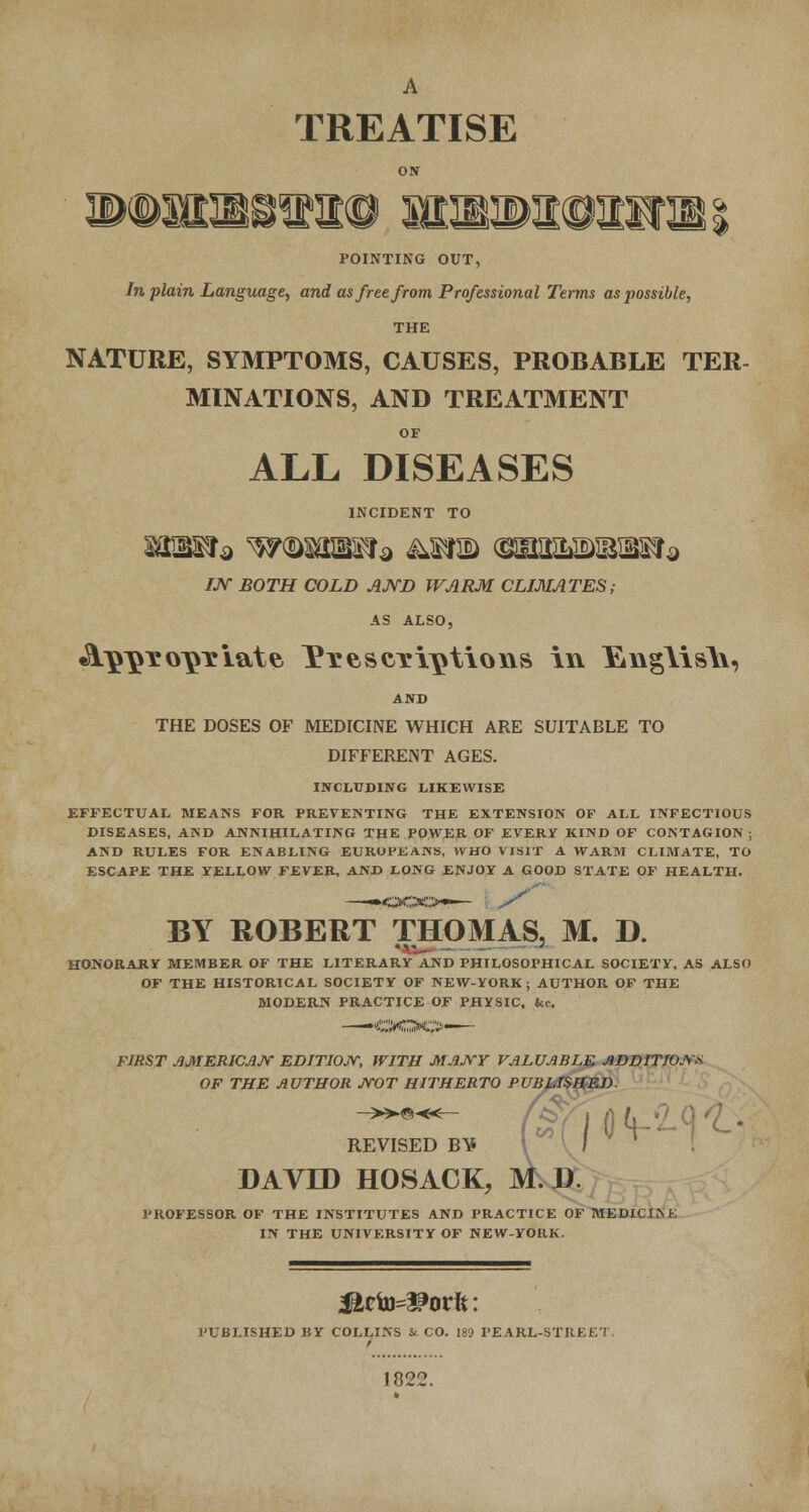 A TREATISE ON POINTING OUT, In plain Language, and as free from Professional Terms as possible, THE NATURE, SYMPTOMS, CAUSES, PROBABLE TER- MINATIONS, AND TREATMENT OF ALL DISEASES INCIDENT TO /JV BOTH COLD AND WARM CLIMATES; AS ALSO, «SlnnYonYiatfe I*t escalations in ]&ng\is\\, AND THE DOSES OF MEDICINE WHICH ARE SUITABLE TO DIFFERENT AGES. INCLUDING LIKEWISE EFFECTUAL MEANS FOR PREVENTING THE EXTENSION OF ALL INFECTIOUS DISEASES, AND ANNIHILATING THE POWER OF EVERY KIND OF CONTAGION ; AND RULES FOR ENABLING EUROPEANS, WHO VISIT A WARM CLIMATE, TO ESCAPE THE YELLOW FEVER, AND LONG ENJOY A GOOD STATE OF HEALTH. BY ROBERT THOMAS. M. D. j HONORARY MEMBER OF THE LITERARY AND PHILOSOPHICAL SOCIETY, AS ALSO OF THE HISTORICAL SOCIETY OF NEW-YORK ; AUTHOR OF THE MODERN PRACTICE OF PHYSIC. &c. —'<DOC>— FIRST AMERICAN EDITION, WITH MANY VALUABLE ADDITIONS OF THE AUTHOR NOT HITHERTO PUBLISHED. OH- REVISED B¥ DAVID HOSACK , M.D. PROFESSOR OF THE INSTITUTES AND PRACTICE OF MEDICIKK IN THE UNIVERSITY OF NEW-YORK. PUBLISHED BY COLLINS & CO. 189 PEARL-STUKK'l 1822.