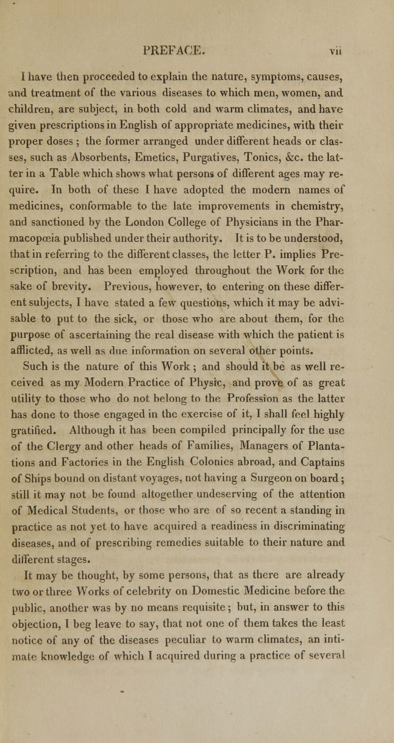 1 have then proceeded to explain the nature, symptoms, causes, and treatment of the various diseases to which men, women, and children, are subject, in both cold and warm climates, and have given prescriptions in English of appropriate medicines, with their proper doses ; the former arranged under different heads or clas- ses, such as Absorbents, Emetics, Purgatives, Tonics, &c. the lat- ter in a Table which shows what persons of different ages may re- quire. In both of these I have adopted the modern names of medicines, conformable to the late improvements in chemistry, and sanctioned by the London College of Physicians in the Phar- macopoeia published under their authority. It is to be understood, that in referring to the different classes, the letter P. implies Pre- scription, and has been employed throughout the Work for the sake of brevity. Previous, however, to entering on these differ- ent subjects, I have stated a few questions, which it may be advi- sable to put to the sick, or those who are about them, for the purpose of ascertaining the real disease with which the patient is afflicted, as well as due information on several other points. Such is the nature of this Work; and should it be as well re- ceived as my Modern Practice of Physic, and prove of as great utility to those who do not belong to the Profession as the latter has done to those engaged in the exercise of it, I shall feel highly gratified. Although it has been compiled principally for the use of the Clergy and other heads of Families, Managers of Planta- tions and Factories in the English Colonies abroad, and Captains of Ships bound on distant voyages, not having a Surgeon on board; still it may not be found altogether undeserving of the attention of Medical Students, or those who are of so recent a standing in practice as not yet to have acquired a readiness in discriminating diseases, and of prescribing remedies suitable to their nature and different stages. It may be thought, by some persons, that as there are already two or three Works of celebrity on Domestic Medicine before the public, another was by no means requisite; but, in answer to this objection, I beg leave to say, that not one of them takes the least notice of any of the diseases peculiar to warm climates, an inti- mate knowledge of which I acquired during a practice of several