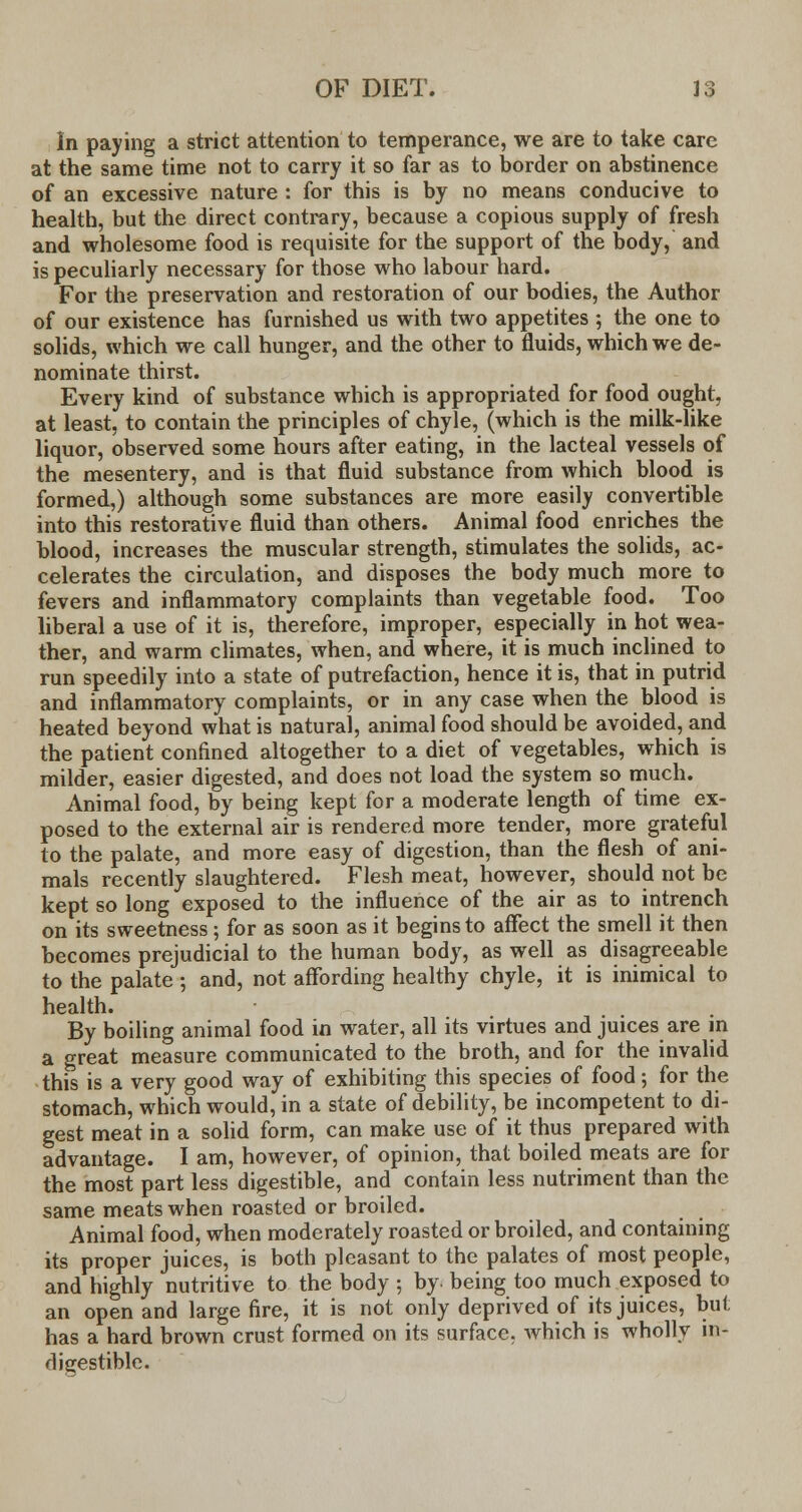 In paying a strict attention to temperance, we are to take care at the same time not to carry it so far as to border on abstinence of an excessive nature : for this is by no means conducive to health, but the direct contrary, because a copious supply of fresh and wholesome food is requisite for the support of the body, and is peculiarly necessary for those who labour hard. For the preservation and restoration of our bodies, the Author of our existence has furnished us with two appetites ; the one to solids, which we call hunger, and the other to fluids, which we de- nominate thirst. Every kind of substance which is appropriated for food ought, at least, to contain the principles of chyle, (which is the milk-like liquor, observed some hours after eating, in the lacteal vessels of the mesentery, and is that fluid substance from which blood is formed,) although some substances are more easily convertible into this restorative fluid than others. Animal food enriches the blood, increases the muscular strength, stimulates the solids, ac- celerates the circulation, and disposes the body much more to fevers and inflammatory complaints than vegetable food. Too liberal a use of it is, therefore, improper, especially in hot wea- ther, and warm climates, when, and where, it is much inclined to run speedily into a state of putrefaction, hence it is, that in putrid and inflammatory complaints, or in any case when the blood is heated beyond what is natural, animal food should be avoided, and the patient confined altogether to a diet of vegetables, which is milder, easier digested, and does not load the system so much. Animal food, by being kept for a moderate length of time ex- posed to the external air is rendered more tender, more grateful to the palate, and more easy of digestion, than the flesh of ani- mals recently slaughtered. Flesh meat, however, should not be kept so long exposed to the influence of the air as to intrench on its sweetness; for as soon as it begins to affect the smell it then becomes prejudicial to the human body, as well as disagreeable to the palate ; and, not affording healthy chyle, it is inimical to health. By boiling animal food in water, all its virtues and juices are in a great measure communicated to the broth, and for the invalid this is a very good way of exhibiting this species of food; for the stomach, which would, in a state of debility, be incompetent to di- gest meat in a solid form, can make use of it thus prepared with advantage. I am, however, of opinion, that boiled meats are for the most part less digestible, and contain less nutriment than the same meats when roasted or broiled. Animal food, when moderately roasted or broiled, and containing its proper juices, is both pleasant to the palates of most people, and highly nutritive to the body ; by. being too much exposed to an open and large fire, it is not only deprived of its juices, but has a hard brown crust formed on its surface, which is wholly in- digestible.