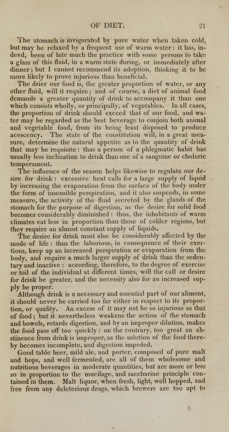 The stomach is invigorated by pure water when taken cold, but may be relaxed by a frequent use of warm water: it has, in- deed, been of late much the practice with some persons to take a glass of this fluid, in a warm state during, or immediately after dinner; but I cannot recommend its adoption, thinking it to be more likely to prove injurious than beneficial. The drier our food is, the greater proportion of water, or any other fluid, will it require; and of course, a diet of animal food demands a greater quantity of drink to accompany it than one which consists wholly, or principally, of vegetables. In all cases, the proportion of drink should exceed that of our food, and wa- ter may be regarded as the best beverage to conjoin both animal and vegetable food, from its being least disposed to produce acescency. The state of the constitution will, in a great mea- sure, determine the natural appetite as to the quantity of drink that may be requisite: thus a person of a phlegmatic habit has usually less inclination to drink than one of a sanguine or choleric temperament. The influence of the season helps likewise to regulate our de- sire for drink : excessive heat calls for a large supply of liquid by increasing the evaporation from the surface of the body under the form of insensible perspiration, and it also suspends, in some measure, the activity of the fluid secreted by the glands of the stomach for the purpose of digestion, as the desire for solid food becomes considerably diminished : thus, the inhabitants of warm climates eat less in proportion than those of colder regions, but they require an almost constant supply of liquids. The desire for drink must also be considerably affected by the mode of life : thus the laborious, in consequence of their exer- tions, keep up an increased perspiration or evaporation from the body, and require a much larger supply of drink than the seden- tary and inactive : according, therefore, to the degree of exercise or toil of the individual at different times, will the call or desire for drink be greater, and the necessity also for an increased sup- ply be proper. Although drink is a necessary and essential part of our aliment, it should never be carried too far either in respect to its propor- tion, or quality. An excess of it may not be so injurious as that of food; but it nevertheless weakens the action of the stomach and bowels, retards digestion, and by an improper dilution, makes the food pass off too quickly: on the contrary, too great an ab- stinence from drink is improper, as the solution of the food there- by becomes incomplete, and digestion impeded. Good table beer, mild ale, and porter, composed of pure malt and hops, and well fermented, are all of them wholesome and nutritious beverages in moderate quantities, but are more or less so in proportion to the mucilage, and saccharine principle con- tained in them. Malt liquor, when fresh, light, well hopped, and free from any deleterious drugs, which brewers are too apt to