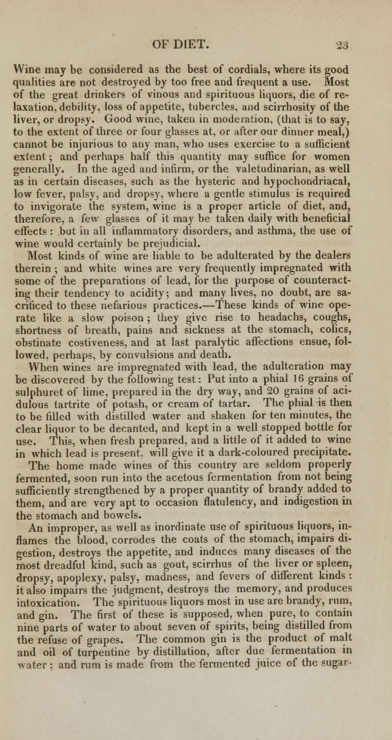 Wine may be considered as the best of cordials, where its good qualities are not destroyed by too free and frequent a use. Most of the great drinkers of vinous and spirituous liquors, die of re- laxation, debility, loss of appetite, tubercles, and scirrhosity of the liver, or dropsy. Good wine, taken in moderation, (that is to say, to the extent of three or four glasses at, or after our dinner meal,) cannot be injurious to any man, who uses exercise to a sufficient extent; and perhaps half this quantity may suffice for women generally. In the aged and infirm, or the valetudinarian, as well as in certain diseases, such as the hysteric and hypochondriacal, low fever, palsy, and dropsy, where a gentle stimulus is required to invigorate the system, wine is a proper article of diet, and, therefore, a few glasses of it may be taken daily with beneficial effects : but in all inflammatory disorders, and asthma, the use of wine would certainly be prejudicial. Most kinds of wine are liable to be adulterated by the dealers therein ; and white wines are very frequently impregnated with some of the preparations of lead, for the purpose of counteract- ing their tendency to acidity; and many lives, no doubt, are sa- crificed to these nefarious practices.—These kinds of wine ope- rate like a slow poison; they give rise to headachs, coughs, shortness of breath, pains and sickness at the stomach, colics, obstinate costiveness, and at last paralytic affections ensue, fol- lowed, perhaps, by convulsions and death. When wines are impregnated with lead, the adulteration may be discovered by the following test: Put into a phial 16 grains of sulphuret of lime, prepared in the dry way, and 20 grains of aci- dulous tartrite of potash, or cream of tartar. The phial is then to be filled with distilled water and shaken for ten minutes, the clear liquor to be decanted, and kept in a well stopped bottle for use. This, when fresh prepared, and a little of it added to wine in which lead is present, will give it a dark-coloured precipitate. The home made wines of this country are seldom properly fermented, soon run into the acetous fermentation from not being sufficiently strengthened by a proper quantity of brandy added to them, and are very apt to occasion flatulency, and indigestion in the stomach and bowels. An improper, as well as inordinate use of spirituous liquors, in- flames the blood, corrodes the coats of the stomach, impairs di- gestion, destroys the appetite, and induces many diseases of the most dreadful kind, such as gout, scirrhus of the liver or spleen, dropsy, apoplexy, palsy, madness, and fevers of different kinds: it also impairs the judgment, destroys the memory, and produces intoxication. The spirituous liquors most in use are brandy, rum, and gin. The first of these is supposed, when pure, to contain nine parts of water to about seven of spirits, being distilled from the refuse of grapes. The common gin is the product of malt and oil of turpentine by distillation, after due fermentation in water: and rum is made from the fermented juice of the sugar