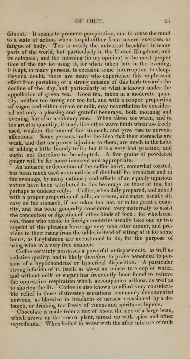 diluent. It seems to promote perspiration, and to rouse the mind to a state of action, when torpid either from severe exercise, or fatigue of body. Tea is nearly the universal breakfast in many parts of the world, but particularly in the United Kingdoms, and its colonies ; and the morning (in my opinion) is the most proper time of the day for using it, for when taken late in the evening, it is apt, in many persons, to occasion some interruption to sleep. Beyond doubt, there are many who experience this unpleasant effect from partaking of a strong infusion of this herb towards the decline of the day, and particularly of what i6 known under the appellation of green tea. Good tea, taken in a moderate quan- tity, neither too strong nor too hot, and with a proper proportion of sugar, and either cream or milk, may nevertheless be consider- ed not only a pleasing and grateful beverage, both morning and evening, but also a salutary one. When taken too warm, and in too great a quantity, it may, like other warm fluids when too freely used, weaken the tone of the stomach, and give rise to nervous affections. Some persons, under the idea that their stomachs are weak, and that tea proves injurious to them, are much in the habit of adding a little brandy to it; but it is a very bad practice, and ought not therefore to be adopted. A few grains of powdered ginger will be far more innocent and appropriate. An infusion or decoction of the coffee berry, somewhat toasted, has been much used as an article of diet both for breakfast and in the evenings, by many nations ; and effects of an equally injurious nature have been attributed to this beverage as those of tea, but perhaps as undeservedly. Coffee, when duly prepared, and mixed with a proper proportion of milk, or cream, and sugar, usually sits easy on the stomach, if not taken too hot, or in too great a quan- tity, and has been generally considered very materially to assist the concoction or digestion of other kinds of food ; for which rea- son, those who reside in foreign countries usually take one or two cupsful of this pleasing beverage very soon after dinner, and pre- vious to their rising from the table, instead of sitting at it for some hours, as Englishmen are accustomed to do, for the purpose of using wine in a very free manner. Coffee certainly possesses a powerful antispasmodic, as well as sedative quality, and is likely therefore to prove beneficial to per- sons of a hypochondriac or hysterical disposition. A particular strong infusion of it, (such as about an ounce to a cup of water, and without milk or sugar) has frequently been found to relieve the oppressive respiration which accompanies asthma, as well as to shorten the fit. Coffee is also known to afford very considera- ble relief in those distressing sensations commonly denominated nervous, as likewise in headachs or nausea occasioned by a de- bauch, or drinking too freely of vinous and spirituous liquors. Chocolate is made from a nut of about the size of a large bean, which grows on the cocoa plant, mixed up with spice and other ingredients. When boiled in water with the after mixture of milk 4