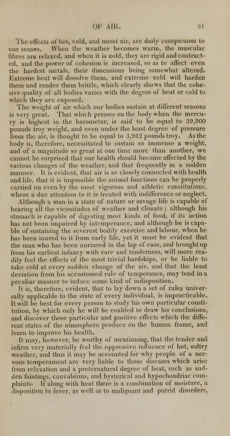 The effects of hot, cold, and moist air, are daily conspicuous to our senses. When the weather becomes warm, the muscular fibres are relaxed, and when it is cold, they are rigid and contract- ed, and the power of cohesion is increased, so as to affect even the hardest metals, their dimensions being somewhat altered. Extreme heat will dissolve them, and extreme cold will harden them and render them brittle, which clearly shows that the cohe- sive quality of all bodies varies with the degree of heat or cold to which they are exposed. The weight of air which our bodies sustain at different seasons is very great. That which presses on the body when the mercu- ry is highest in the barometer, is said to be equal to 39,900 pounds troy weight, and even under the least degree of pressure from the air, is thought to be equal to 3,982 pounds troy. As the body is, therefore, necessitated to sustain so immense a weight, and of a magnitude so great at one time more than another, we cannot be surprised that our health should become affected by the various changes of the weather, and that frequently in a sudden manner. It is evident, that air is so closely connected with health and life, that it is impossible the animal functions can be properly carried on even by the most vigorous and athletic constitutions, where a due attention to it is treated with indifference or neglect. Although a man in a state of nature or savage life is capable of bearing all the vicissitudes of weather and climate ; although his stomach is capable of digesting most kinds of food, if its action has not been impaired by intemperance, and although he is capa- ble of sustaining the severest bodily exercise and labour, when he has been inured to it from early life, yet it must be evident that the man who has been nurtured in the lap of ease, and brought up from his earliest infancy with care and tenderness, will more rea- dily feel the effects of the most trivial hardships, or be liable to take cold at every sudden change of the air, and that the least deviation from his accustomed rule of temperance, may tend in a peculiar manner to induce some kind of indisposition. It is, therefore, evident, that to lay down a set of rules univer- sally applicable to the state of every individual, is impracticable. It will be best for every person to study his own particular consti- tution, by which only he will be enabled to draw his conclusions, and discover those particular and positive effects which the diffe- rent states of the atmosphere produce on the human frame, and learn to improve his health. It may, however, be worthy of mentioning, that the tender and infirm very materially feel the oppressive influence of hot, sultry weather, and thus it may be accounted for why people of a ner- vous temperament are very liable to those diseases which arise from relaxation and a preternatural degree of heat, such as sud- den faintings, convulsions, and hysterical and hypochondriac com- plaints. If along with heat there is a combination of moisture, a disposition to fever, as well as to malignant and putrid disorders,