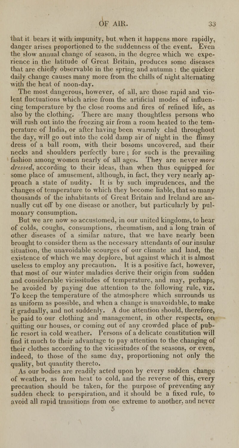6f that it bears it with impunity, but when it happens more rapidly, danger arises proportioned to the suddenness of the event. Even the slow annual change of season, in the degree which we expe- rience in the latitude of Great Britain, produces some diseases that are chiefly observable in the spring and autumn : the quicker daily change causes many more from the chills of night alternating with the heat of noon-day. The most dangerous, however, of all, are those rapid and vio- lent fluctuations which arise from the artiiicial modes of influen- cing temperature by the close rooms and fires of refined life, as also by the clothing. There are many thoughtless persons who will rush out into the freezing air from a room heated to the tem- perature of India, or after having been warmly clad throughout the day, will go out into the cold damp air of night in the flimsy dress of a ball room, with their bosoms uncovered, and their necks and shoulders perfectly bare; for such is the prevailing fashion among women nearly of all ages. They are never more dressed, according to their ideas, than when thus equipped for some place of amusement, although, in fact, they very nearly ap- proach a state of nudity. It is by such imprudences, and the changes of temperature to which they become liable, that so many thousands of the inhabitants of Great Britain and Ireland are an- nually cut off by one disease or another, but particularly by pul- monary consumption. But we are now so accustomed, in our united kingdoms, to hear of colds, coughs, consumptions, rheumatism, and a long train of other diseases of a similar nature, that we have nearly been brought to consider them as the necessary attendants of our insular situation, the unavoidable scourges of our climate and land, the existence of which we may deplore, but against which it is almost useless to employ any precaution. It is a positive fact, however, that most of our winter maladies derive their origin from sudden and considerable vicissitudes of temperature, and may, perhaps, be avoided by paying due attention to the following rule, viz. To keep the temperature of the atmosphere which surrounds us as uniform as possible, and when a change is unavoidable, to make it gradually, and not suddenly. A due attention should, therefore, be paid to our clothing and management, in other respects, on quitting our houses, or coming out of any crowded place of pub- lic resort in cold weather. Persons of a delicate constitution will find it much to their advantage to pay attention to the changing of their clothes according to the vicissitudes of the seasons, or even, indeed, to those of the same day, proportioning not only the quality, but quantity thereto. As our bodies are readily acted upon by every sudden change of weather, as from heat to cold, and the reverse of this, every precaution should be taken, for the purpose of preventing any sudden check to perspiration, and it should be a fixed rule, to avoid all rapid transitions from one extreme to another, and never