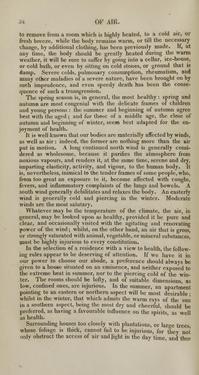 to remove from a room which is highly heated, to a cold air, or fresh breeze, while the body remains warm, or till the necessary change, by additional clothing, has been previously made. If, at any time, the body should be greatly heated during the warm weather, it will be sure to suffer by going into a cellar, ice-house, or cold bath, or even by sitting on cold stones, or ground that is damp. Severe colds, pulmonary consumption, rheumatism, and many other maladies of a severe nature, have been brought on by such imprudence, and even speedy death has been the conse- quence of such a transgression. The spring season is, in general, the most healthy: spring and autumn are most congenial with the delicate frames of children and young persons : the summer and beginning of autumn agree best with the aged; and for those of a middle age, the close of autumn and beginning of winter, seem best adapted for the en- joyment of health. It is well known that our bodies are materially affected by winds, as well as air : indeed, the former are nothing more than the air put in motion. A long continued north wind is generally consi- dered as wholesome, because it purifies the atmosphere from noxious vapours, and renders it, at the same time, serene and dry, imparting elasticity, activity, and vigour, to the human body. It is, nevertheless, inimical to the tender frames of some people, who, from too great an exposure to it, become affected with coughs, fevers, and inflammatory complaints of the lungs and bowels. A south wind generally debilitates and relaxes the body. An easterly wind is generally cold and piercing in the winter. Moderate winds are the most salutary. Whatever may be the temperature of the climate, the air, in general, may be looked upon as healthy, provided it be pure and clear, and occasionally visited with the agitating and renovating power of the wind; whilst, on the other hand, an air that is gross, or strongly saturated with animal, vegetable, or mineral substances, must be highly injurious to every constitution. In the selection of a residence with a view to health, the follow- ing rules appear to be deserving of attention. If we have it in our power to choose our abode, a preference should always be given to a house situated on an eminence, and neither exposed to the extreme heat in summer, nor to the piercing cold of the win- ter. The rooms should be lofty, and of suitable dimensions as low, confined ones, are injurious. In the summer, an apartment pointing to an eastern or northern aspect will be most desirable • whilst in the winter, that which admits the warm rays of the sun in a southern aspect, being the most dry and cheerful, should be preferred, as having a favourable influence on the spirits, as well as health. Surrounding houses too closely with plantations, or large trees whose foliage is thick, cannot fail to be injurious, for they not only obstruct the access of air and light in the day time, and thus