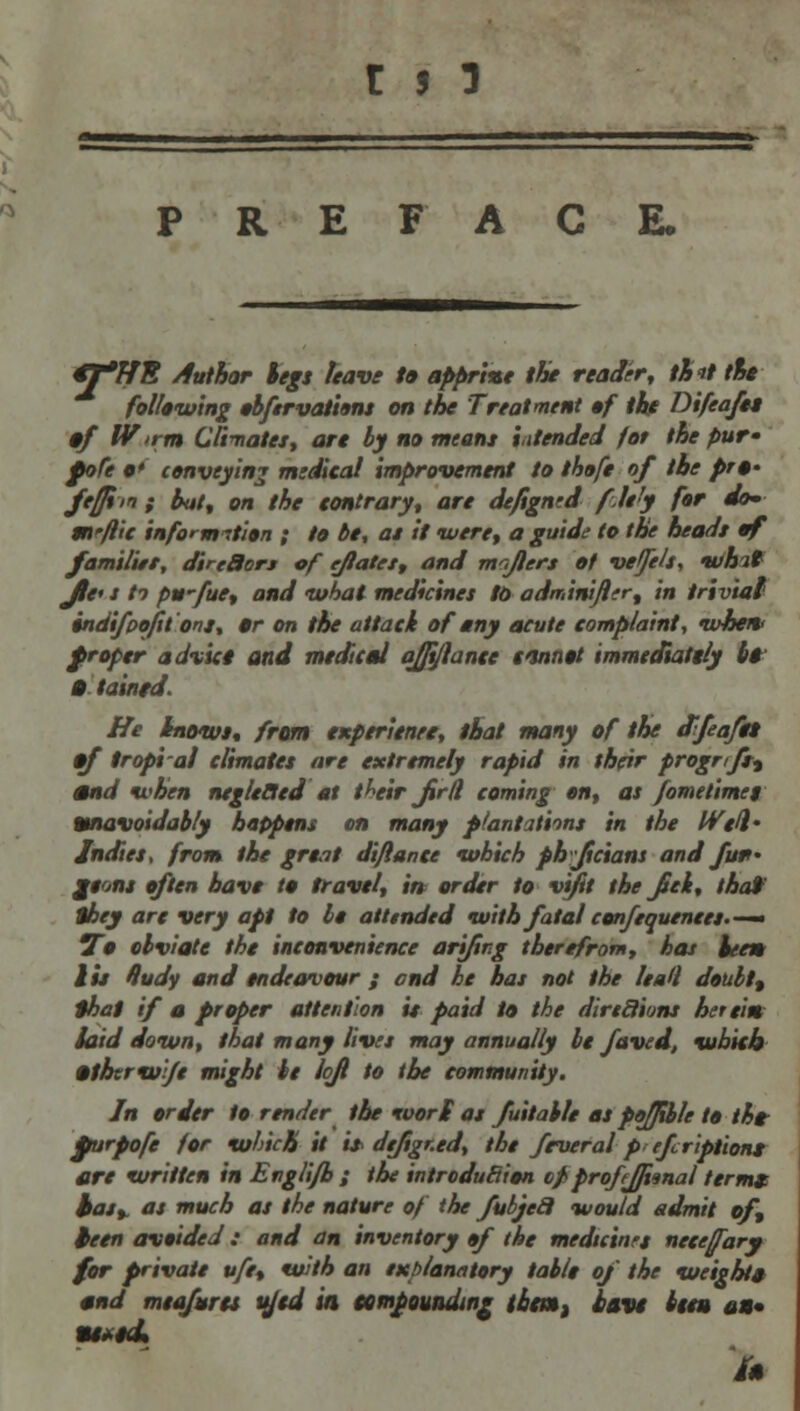 PREFACE. €T*HE Author legs leave to appr'me the reader, th*t tie following obftrvations on the Treatment of the Difeafet §f W'>rm Climates, are by no meant intended for the pur- fofe o' conveying medical improvement to thofe of the pra- ftffim f but, on the contrary, are de/igned fle'y for do- m'flic information ; to be, at it •were, a guide to the heads of famil'ut, dirtBors of eftatet, and majlers of veffelt, whit Jle* j ti pwfue, and what medicines to adminifler, in trivial indifpofit ont, »r on the attack of any acute complaint, when* f roper advice and medical ojftjlance ttnnot immediately bi § tained. He Inowt, from experienee, that many of the effeaftt •f tropi al climates are extremely rapid in their progr/Jrt mnd when negleBed at their jtrd coming on, as fometimes Unavoidably happens on many plantations in the Well' Indies, from the great diftance which phjicians and fu*- jeont often have to travel, in order to vtfit the jSei, thai they are very apt to be attended with fatal confequenees.— To obviate the inconvenience arifing therefrom, has hem lit Hudy and endeavour ; and he has not the lea<l doubt% that if a proper attention is paid to the dirtcJiuns herein, laid down, that many lives may annually be faved, which »thtrw/e might It loft to the community. In order to render the wort as fuitable as pojfible to the furpofe for which it it* dtjigr.ed, the feveral p efcriptions are written in Engli/h ; the introduction opprofejji^nal terms has, as much as the nature of the fuljeil would admit of, teen avoided : and an inventory »f the medtcinrt necefary for private vfe, with an explanatory table of the weight* mnd meafurts u/cd in compounding them, have item an* HMfli in