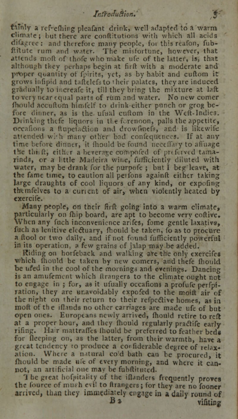 t**nly a ref-efhing pleafant drink, well adapted to a warm climate; but there are confutations with which all acids dlfagrec: and thirefore many people, foi this reafon, fub- ftitute rum and water. The misfortune, however, that attends moft of thofe who make life of the latter, is, that although they perhaps begin at firft with a moderate and proper quantity of fyirits, yet, as by habit and cuftom it grows in lipid and taftelefsto 'heir palates, they are induced illy to ir.creafe it, till they bring the mixture at laft to very near equal parts of rum and water. No new comer fhonld accuftom himfelf to drink-either punch or grog be- fore dinner, as is the ufual cuftom in the Weft-Indies. Drinking thefe liquors in the forenoon, palls the appetite, Occafions a ftupefadtion and drowftnefs, and is liktwife attended w/h many other brul confeqitencos. If at any time before dinner, it mould be foiind neceflfary to aftuage the tliiift, either a beverage cofnpofed of prtferved tama- rinds, or a 1 ttle Madeira wine, furfkiently diluted with water, may be drank for the purpofe ; btit I beg leave, at the fame time, to caution all peiibns againft either taking large draughts of cool liquors of any kind, or expofing thtmfelves to a curient of air, when violently heated by exercife. Many people, on their firft going into a warm climate, particularly on fhip board, are apt to become very coftive. When any fuch inconvenience arifes, fome gentle laxativs, fuch as lenitive electuary, fhonld be taken, fo as to procure a (tool or two daily, and if not found fufficiently powerful in its operation, a few grains of jalap may be added. Riding on horfeback and walking are the only exercifes which (hould be taken by new comers, and thefe fhonld be ufed in the cool of the mornings and evenings. Dancing is an amufement which ftranpers to the climate ought not to engage in ; for, as it ufually occafions a profufe perfpi- ration, they are unavoidably expofed to the moift air of the nijrht on their return to their refpeclive homes, as in moft of the ifiands no other carriages are made ufe of but open ones. Europeans newly arrived, fhonld retire to reft at a proper hour, and they mould regularly practife early rifing. Hair mattraffes lhould be prefeired to feather bed« for fleeping on, as the latter, from thtir warmth, have a great tendency to produce a coi fiderable degree of relax- ation. Where a natural cod bath can be procured, it (hould be made u!c of every morning, and where it can- not, an artificial one may be fubftituted. 1 he great hofpitality of the iflanders frequently proves the lource of mtu-h evil to ftrangers; for they are no fooner arrived, than they immediately engage in a daily round of B * vifiting