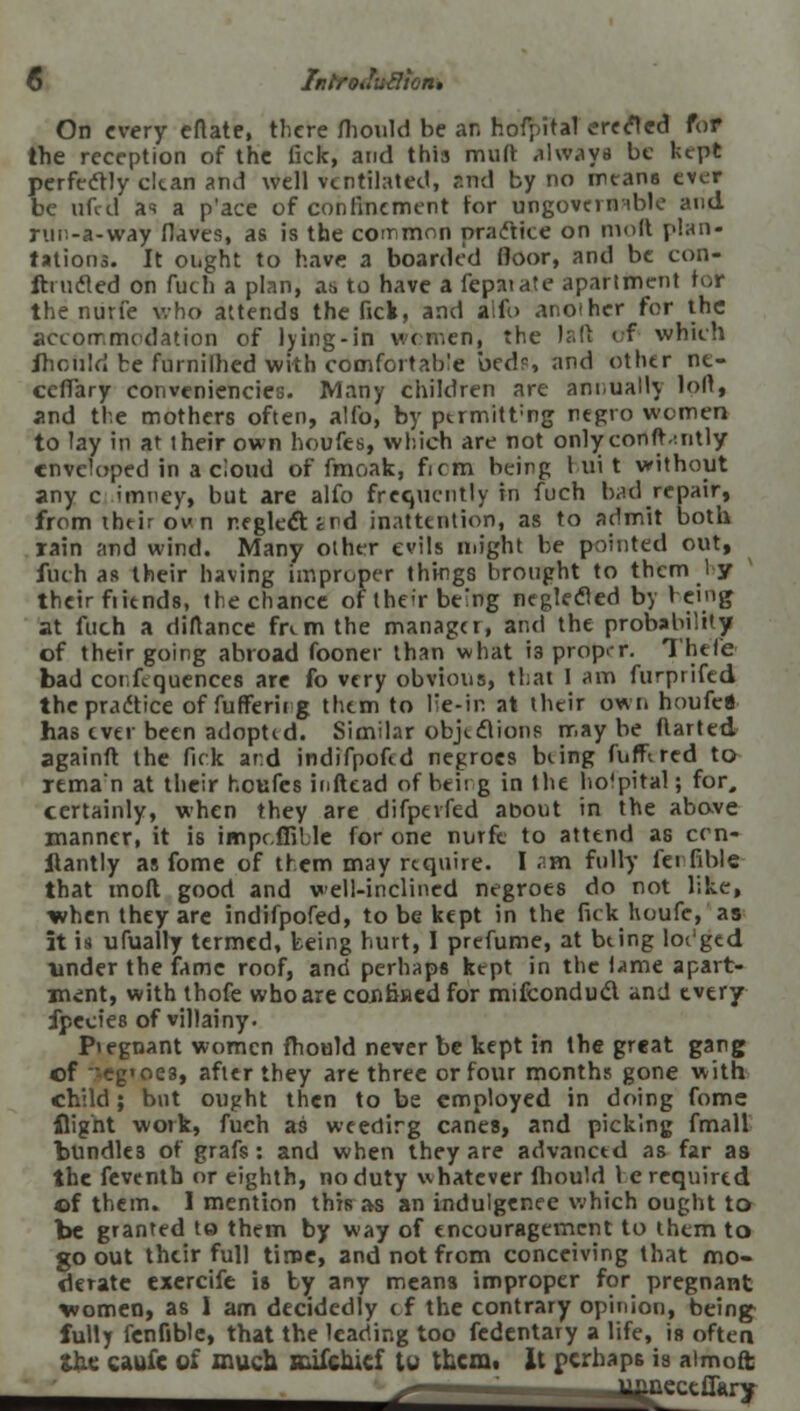 On every eftate, there fhould be an hofyital erefled for the reception of the fick, and this miift always be kept perfectly cltan and well ventilated, and by no means ever be ufed as a p'ace of confinement for ungovernable and run-ft-way flaves, as is the common practice on molt plan- tations. It ought to have a boarded floor, and be con- ftrncled on fuch a plan, its to have a fepaiate apartment tor the nurfe who attends the fick, and alfo another for the accommodation of lying-in women, the laft of which ihould be furnifhed with comfortable beds and other ne- ceffary conveniencies. Many children are annually loll, and the mothers often, alfo, by ptrmitt;ng negro women to lay in at their own houfes, which are not onlyconftvntly enveloped in a cloud of fmoak, firm being 1 ui t without any c imncy, but are alfo frequently in fuch bad repair, from their own neglect trd inattention, as to admit both rain and wind. Many other evils might be pointed out, fuch as their having improper things brought to them 1 y their fiitnds, the chance of the-r beng neglected by benig at fuch a dirtance fremthe manager, and the probability of their going abroad fooner than what i3 proper. Thefe bad confequences are fo very obvious, that 1 am furprifed the practice of fuffericg them to lie-in at their own houfc* has ever been adopted. Similar objections may be darted againft the fick ar.d indifpoftd negroes bung fnffired to reman at their houfes inftead of beirg in the hospital; for, certainly, when they are difperfed about in the above manner, it is impcflille for one nurfc to attend as ccn- Itantly as fome of them may require. I .thi fully fei fible that mod good and well-inclined negroes do not like, when they are indifpofed, to be kept in the fick houfe,'as it is ufually termed, being hurt, I prefume, at being lodged ■under the fame roof, and perhaps kept in the i»>me apart- ment, with thofe who are confined for mifconduct and every fpecies of villainy- Piegnant women fhould never be kept in the great gang of cg'oe3, after they are three or four months gone with child; but ought then to be employed in doing fomc flight work, fuch as weedirg canes, and picking fmall bundles of grafs: and when they are advanctd as far as the feventh or eighth, no duty whatever fhould lc required of them. I mention this as an indulgence which ought to be granted to them by way of encouragement to them to go out their full time, and not from conceiving that mo- derate exercife is by any means improper for pregnant women, as 1 am decidedly of the contrary opinion, being fully fenfible, that the leading too fedentary a life, is often the caufc of much mifciuef tu them, it perhaps is aimoft s _ ^ectff«ry