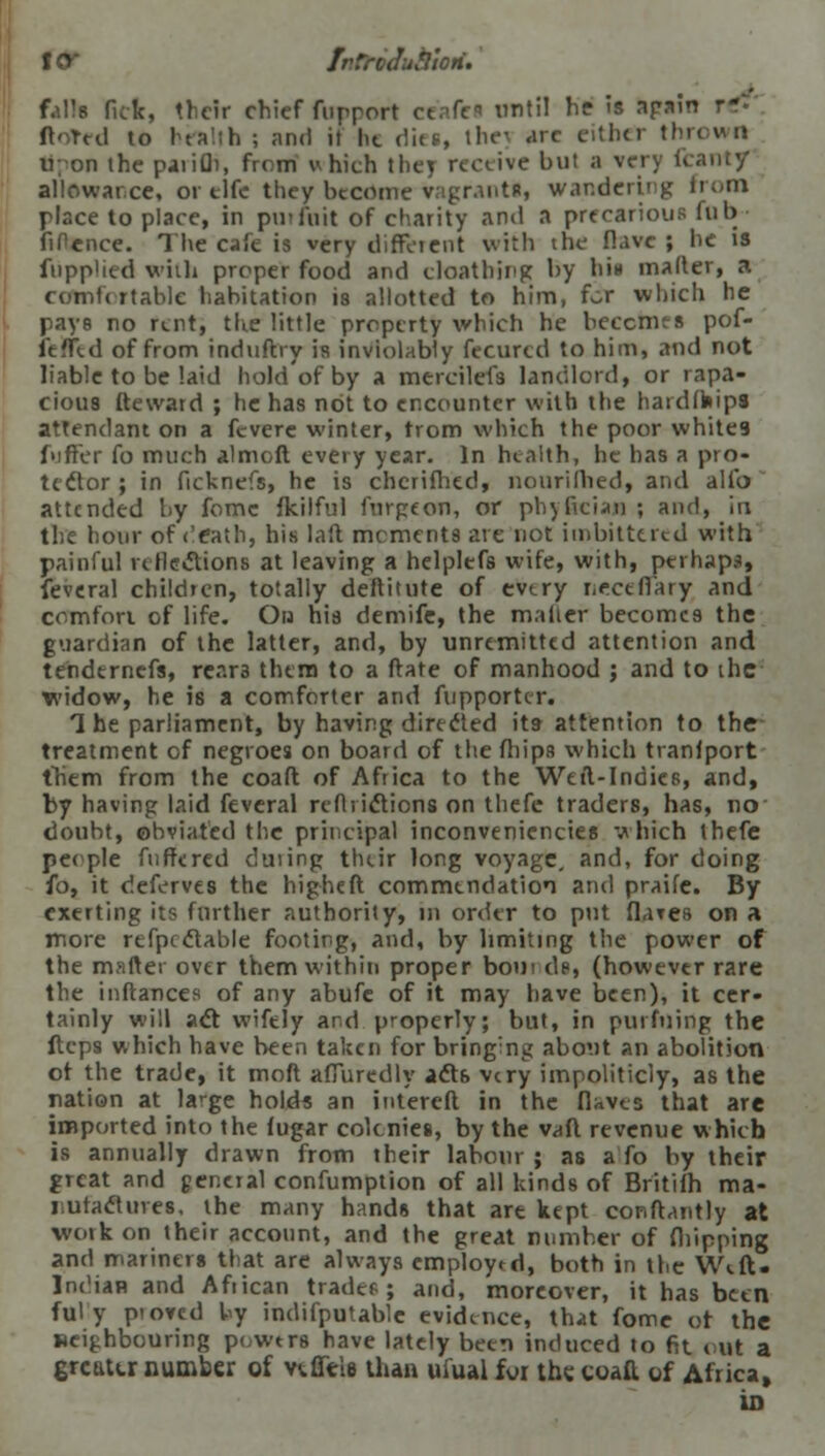 l<y IvTrcJufliori. falls fiek, their chief fupport ceafea until he is apm ftoTed to health ; and it he dies, the] arc either tht Upon the pjiifli, from which the} receive but a very f< allowance, or clfe they become vagrantt, wandering from place to place, in put fait of charity and a precarious fub fiPence. The cafe is very diffcient with the Rave | he is fupp'ied with proper food and cloathing by bin matter, a comfortable liabitation is allotted to him, for which he pays no rent, the little property which he becomes pof- fened of from induftry is inviolably fecurcd to him, and not liable to be'.aid hold'ofby a mercilefs landlord, or rapa- cious fteward ; he has not to encounter with the hardfhips attendant on a fevere winter, trom which the poor whites f>iffer fo much almoft every year. In health, he has a pro- tcdor ; in ficknefs, he is chcrifhed, nouriflied, and alio attended by fomc fkilful furgeon, or phyfician ; and, in the hour of e'eath, his laft mements are not itnbittered with painful reflections at leaving a helplefs wife, with, perhaps, feveral children, totally deftitute of every neceflary and comfon of life. On his demife, the matter becomes the guardian of the latter, and, by unremitted attention and tendtrnefs, rcar3 them to a ftate of manhood ; and to ihc widow, he is a comforter and fupportcr. The parliament, by having directed its- attention to the treatment of negroes on board of the (hips which transport them from the coaft of Africa to the Weil-Indies, and, by having laid feveral rcflrictions on thefe traders, has, no- doubt, obviated the principal inconveniencies which thefe people fuffered duiing their long voyage, and, for doing fo, it deferves the higheft commendation and praife. By- exerting its further authority, in order to put flares on a more refpcclable footing, and, by limiting the power of the matter over them within proper bom dp, (however rare the inftances of any abufe of it may have been), it cer- tainly will act wifely and properly; but, in purfuing the ftcps which have been taken for bringing about an abolition ot the trade, it moft affuredly act6 very impoliticly, as the nation at large holds an intereft in the (Uvea that are imported into the (ugar colonies, by the vaft revenue which is annually drawn from their labour ; as a fo by their great and general confumption of all kinds of Britifh ma- i utaclures. the many hands that are kept conftantly at work on their account, and the great number of fhipping and mariners that are always employed, both in the W«.ft. Indian and Afiican trader.; and, moreover, it has been ful y pioved by indifputable evidence, that fome ot the neighbouring powers have lately been induced to fit out a greater number of ve.flYi8 than uiual for the coaft of Africa, in