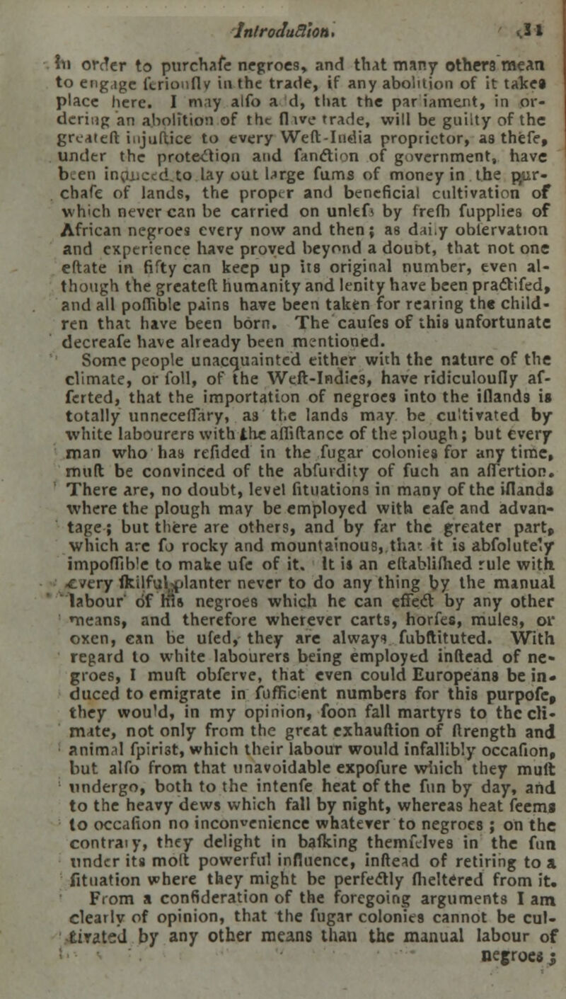 hi order to purchafe negroes, and that many others mean , to engage ltrioufiv in the trade, if any abolition of it takea place here. I may alfo ad, that the par lament, in or- dering an abolition of the (live trade, will be guilty of the grcaieft injustice to every Weft-India proprietor, as thefe, under the protection and fanction of government, have ben inoiiCtd.to lay out large fums of money in the pjir- chafe of lands, the proper and beneficial cultivation of which never can be carried on unltfi by frefb fupplies of African negroes every now and then; as dai*y obiervation and experience have proved beyond a doubt, that not one eftate in fifty can keep up its original number, even al- though the greateft humanity and lenity have been pradtifed, and all poffible pains have been taken for rearing the child- ren that have been bOrn. The caufes of this unfortunate decreafe have already been mentioned. Some people unacquainted either with the nature of the climate, or foil, of the Weft-Indies, have ridiculoufly af- fcrted, that the importation of negroes into the iflands is totally unncceffary, as'the lands may be cultivated by white labourers with the afiiftance of the plough; but every man who has refided in the fugar colonies for anytime, muft be convinced of the abfurdity of fuch an affertior*. There are, no doubt, level fituations in many of the iflands where the plough may be employed with eafe and advan- tage; but there are others, and by far the greater part, which are fo rocky and mountainous, that it is abfolute'.y impoffible to make ufe of it. It is an eftablifhed rule with. -every fkilfuljplanter never to do any thing by the manual labour of his negroes which he can effect by any other means, and therefore wherever carts, horfes, mules, or oxen, can be ufed, they are always fubftituted. With regard to white labourers being employed inftead of ne- groes, I muft obferve, that even could Europeans be in- duced to emigrate in fiiffic;ent numbers for this purpofe, they wou'd, in my opinion, foon fall martyrs to the cli- mate, not only from the great exhauftion of ftrength and animal fpiriat, which their labour would infallibly occafion, but alfo from that unavoidable expofure which they mult undergo, both to the intenfe heat of the fun by day, and to the heavy dews which fall by night, whereas heat feems to occafion no inconvenience whatever to negroes ; on the contraiy, they delight in balking themftlves in the fun under its molt powerful influence, inftead of retiring to a fitnation where they might be perfectly fheltered from it. From a confideration of the foregoing arguments I am clearly of opinion, that the fugar colonies cannot be cul- tirated by any other means than the manual labour of negroes ;