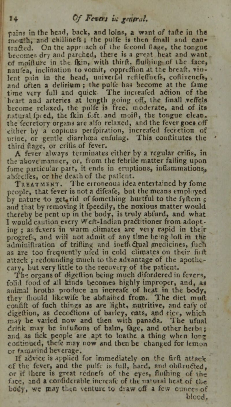 1+ Of Feverj in gentral. fains tn the head, back, and loino, a want of tarte in tha mra*h, and chillinefs ; the onlfe is then finall and can* trailed. On the app>' ach of the ftcond I'a^e, the tongue becomes dr> and parched, there is a grot heat and want of moillure in the (k.;n, with thirft, flulhirg- of ihc face, rauf'ea, inclination to vomit, oppreffion at the breaft. vio- lent pain in the head, uoiveifd rcfileffnefs, coftivenefs, and often a delirium ; the pulfe has become at the fame t;me very full and quick The iucieaftd action of the heart and arteries at length going off, the (mail veffela become relaxed, the pnlfe is free, moderate, and of its natural fp< ed, the (kin foft and moid, the tongue clean. the fecretory organs are alfo relaxed, and the fever goes off cither by a copious perforation, increafed fecretion of urine, or gentle diarrhoea enfuing. This conftitutes the third ftage, or crifis of fever. A fever always terminates either by a regular crifis, in the above manner, or, from the febrile matter falling upon fome particular part, it ends in eruptions, inflammations, abictffes, or the death of the patient. Treatment. The erroneous idea entertained by fome people, that fever is not a difeafe, but the means employed by nature to geUrid of fomething hurtful to the fyftem ; and that by removing it fpeedily, the noxious matter would thereby be pent up in the body, is truly abfurd, and what I would caution every Weft-Indian practitioner from adopt- ing ; as fevers in warm climates arc veiy rapid in their progrefs, and will not admit cf any time be ng loft in the adminiftration of trifling and inerndtual .medicines, fucn as are too frequently .tifed in cold climates on their fn It attack ; redounding much to the advantage of the apothe- cary, but very little to the recovery of the patient. Tht organs of digeftion being much difordered in fevers, folid food of all kinds becomes highly improper, and, as animal broths produce an increafe of heat in the body, they fhould likewife he abftaiticd from. The diet muft confift of fuch things as are light* nutritive, and cafy of digeftion, as decoctions of bailey, oats, and ripe, which may be varied now and then with panada. The ulual drir.k may be infufions of balm, fage, and other herb?; and as lick people are apt to loathe a thing when long continued, thefe may now and then be changed for lemon or tamarind beverage. If advice is applied for immediately on the firft attack cf the fever, and the pulfc j& full, hard, and obftrucled, or if (here is great rcdnefs of the eyes, fluibing of the face, and a confidtrable increafe of the na'uial heat of tbe body, we may tUn \tnturt to draw off a few ounces of bleed.