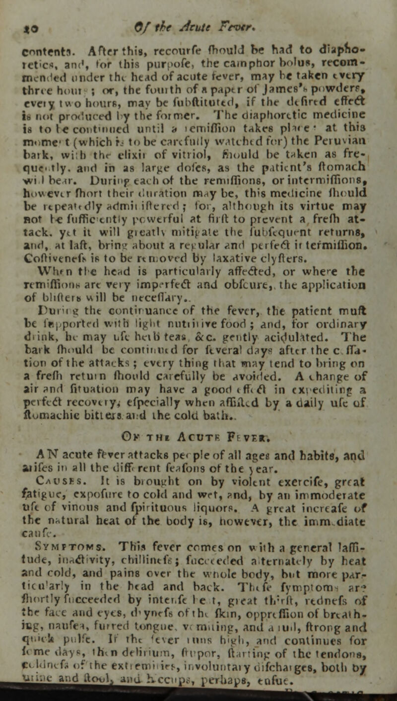 XO Of the sieute Frotr. content;*. After this, rccourfe fhould be had to diapho- retics, am', tor this purpofe, the camphor bolus, recom- mended under the head of acute fever, may be taken tvtry three hum ; or, the fottith of n paptr of James'*- powder?, eveiy two hours, may be fuhftituttd, if the dt fired effect ib not produced I y the former. The diaphoretic medicine is to te continued until a icmiflion takes plare' at this rat)tnc< t (which h to be carefully watched for) the Peruvian bark, wifH the elixii of vitriol, mould be taken as fre- quently, and in as large doles, as the patient's ffomach ■wt I bear. Durinp each of the remifliorrs, or inter-millions, howevtr fhort their duration m^y be, this medicine ihruld be repeatedly admit.iffered; for, although its virtue may not te fnffic tntiy powerful at flirt to prevent a frefh at- tack, ytt it will gieath mitigate the iubfequent returns, and, at laft, brim* about a regular and perfect ir termdhon. Coftivenefi- is to be removed by laxative clyfters. Wh»n tie head is particularly affected, or where the remiffionM art very imperfect and obfcint, the application of blitterb will be ticceflary.. Duiii g the continuance of the fever, the patient mufl be fepported with light nutiiiive food ; and, for ordinary di ink, hi may life herb teas &c. gently acidulated. The bark fhould be continued for ft vera! days after the c. fid- tion of the attacks; every thing that may tend to bring on a frefir return fhould carefully be avoided. A change of air and fituation may have a goodiffict in expediting a perfect recovuy^ efpecially when afliiUd by a daily ufc of ftomachic bitters at:d the cold bath.. Ox THl Acutr Ft-VER; AN acute fever attacks pe< pie of all ngeu and habits, and aiifes in all the different feafons of the )ea. Causes. It is brought on by violtnt exercife, great fatigue, expofure to cold and wet, ?nd, by an immoderate Uft of vinorrs and fpirituous liquors. A great incrcafe of the natural heat of the body is, however, the immediate canfe. Symptoms. This fever comes on vith a general laffi- tude, iiirtctivity, ctrillintfs; fucceeded alternately by heat and cold, and pains over the wnole body, but more par- ticu'arly in the head and back. Thtft fymptom- ar? flrortly fucceeded by inter,ft le t, great th:rft, rtdnefs of the face and eyes, d<ynefs ofthi (km, opp.rtffion of brtath- ittg, naufea, furred tongue v< miting, and a 1U1I, ftrong and quick piilfc. If rhc 'ever urns high, and continues for U me days <h\n delirium, ftrpor, flaring of the tendons, pcldneft of the extiemiirf-, involuntary oifchaiges, both Dy Ji^^andjtoul^ anq heenp?', perhaps, eofae.