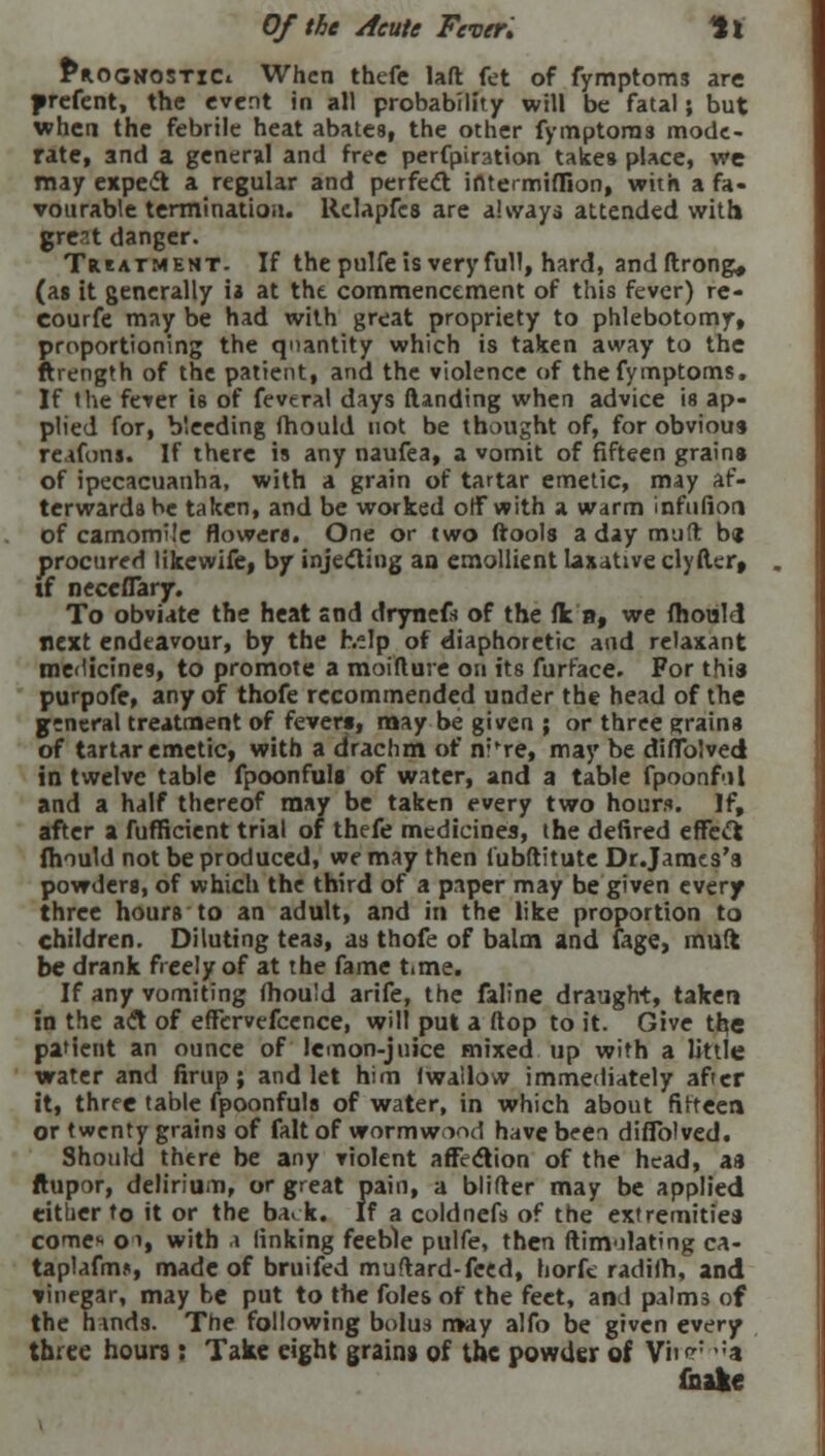 Of the Acute Fever. ll £*ogwostiCi When thefe lad fet of fymptoms are prefent, the event in all probability will be fatal; but when the febrile heat abates, the other fymptoms mode- rate, and a general and free perfpiration takes place, we may expect a regular and perfect ifttermiffion, with a fa- vourable termination. Relapfes are always attended with great danger. Treatment. If the pulfe Is very full, hard, andftrong* (as it generally is at tht commencement of this fever) re- course may be had with great propriety to phlebotomy, proportioning the quantity which is taken away to the ftrength of the patient, and the violence of the fymptoms. If the fever is of feveral days (landing when advice is ap- plied for, bleeding mould not be thought of, for obvious reafons. If there is any naufea, a vomit of fifteen grains of ipecacuanha, with a grain of tartar emetic, may af- terwards be taken, and be worked off with a warm infufion of camomile flowers. One or two ftools a day mud b« procured likewife, by injecting an emollient laxative clyfter, if neccflTary. To obviate the heat snd drynefs of the (k n, we mould next endeavour, by the help of diaphoretic and relaxant medicines, to promote a moifture on its furface. For this purpofe, any of thofe recommended under the head of the general treatment of fevers, may be given ; or three grains of tartar emetic, with a drachm of nr're, may be diffolved in twelve table fpoonfuls of water, and a table fpoonful and a half thereof may be taken every two hours. If, after a fufficient trial of thefe medicines, the defired effect mould not be produced, we may then fubftitute Dr.Jamcs's powders, of which the third of a paper may be given every three hours to an adult, and in the like proportion to children. Diluting teas, as thofe of balm and (age, muft be drank freely of at the fame time. If any vomiting mould arife, the faline draught, taken in the act of efFcrvefcence, will put a flop to it. Give the patient an ounce of lemon-juice mixed up with a little water and firup; and let him (wallow immediately after it, three table fpoonfuls of water, in which about fifteen or twenty grains of fait of wormwood have been diflblved. Should there be any violent affection of the head, as ftupor, delirium, or great pain, a blifrer may be applied either to it or the ba. k. If a coldnefs of the extremities cotic* O'l, with \ linking feeble pulfe, then ftinvilating ca- taplafm*, made of bruifed muftard-feed, horfe radiih, and vinegar, may be put to the foles of the feet, and palms of the hinds. The following bolus may alfo be given every three hours : Take eight grains of the powder of Vfre5 ;a {hale