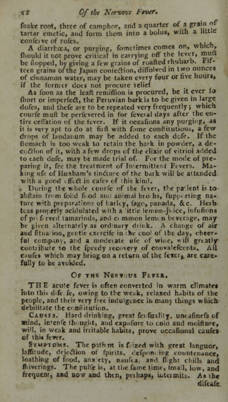 II Of the Nervous Fiver, fnake root, three of camphor, and ft quarter of a grain of tartar emetic, and form lliem into a bolus, with a little confcive of rofes. .. . A diarrhoea, or purging, fometimes comes on, whicn, fhould it not prove critical in catrying off the fever, mult be Aopped, by giving a few grains of roafted rhubarb, Fif- teen grains of the Japan contention, diffolvcd in two ounces of cinnamon water, may be taken every four or five hours* if the former doe* not procure iclief As foon as the leaft remiflion is procured, be it ever to fhort or imperfect, the Peruvian bark is to be given in large dofes, and thefe are to be repeated very frequently; which courfe mult be perfevered in for feveial clays after the en- tire cefTation of the fever. If it oceafiuns any purging, as it is very apt to do at fit ft with fume conftitutions,, a few drops of laudanum may be added to each dofe. If the ftomach is too weak to retain the bark in powder, a de- cc dlion of it, with a few drops of the elixir of vitriol added to each dofe, may be made trial of. For the mode of pre- paring it, fee the treatment of Intermittent Fevers. Ma- king ufc of Huxbam's tincture of the baik will be attended with a good iffccl in cafes of ihis kind. , During tie whole conrfe of the ftver, tr-e patient is to abflain from fol:d fiod aim aivmal bio hs, fupui rting na- ture with preparations of I arky, fago, panada, &c. Herb teas properly acidulated with a ittle lemon-ji ice, inftifions of pr. f rved tamarinds, and c< mmon leou n beverage, may be given ,'dternafely as ordnary diink. A change of air and fitua ion„ gentle cxtrcitc in ihe coo! of the day, cheer- ful company, and a modeiate ule of wine, will greatly contiibute to the fpecdy recovery of conva'efcentn. All caufct which may briog on a return of the ictu, arc care- fully to be avoided. Of the Nert<*us Fefkh. TH E acute fever is often converted in warm climates into thih dife fe, owing to the we*k, relaxed habits of the people, and their very free indulgence in many things which debilitate the c< nflitution. Causfs. Hard drinking, great fenfuality, uneafinefs of mind, in'enfe thought, and expwfure to coki and moifture, will, in weak and irritable habits, prove occafional caufel of this fever. Symptoms. Thepit'rent is fJzed with great languor, laffitude, dtjecVion of fpints, dcfpofli ing countenance, loathing of food, anx ety, naufea; and flight chills and iravcring6. The pulfe is, at the fame time, (mall, low, and frequent, and sow and then, pcihaps, intermits. As the difcafie.