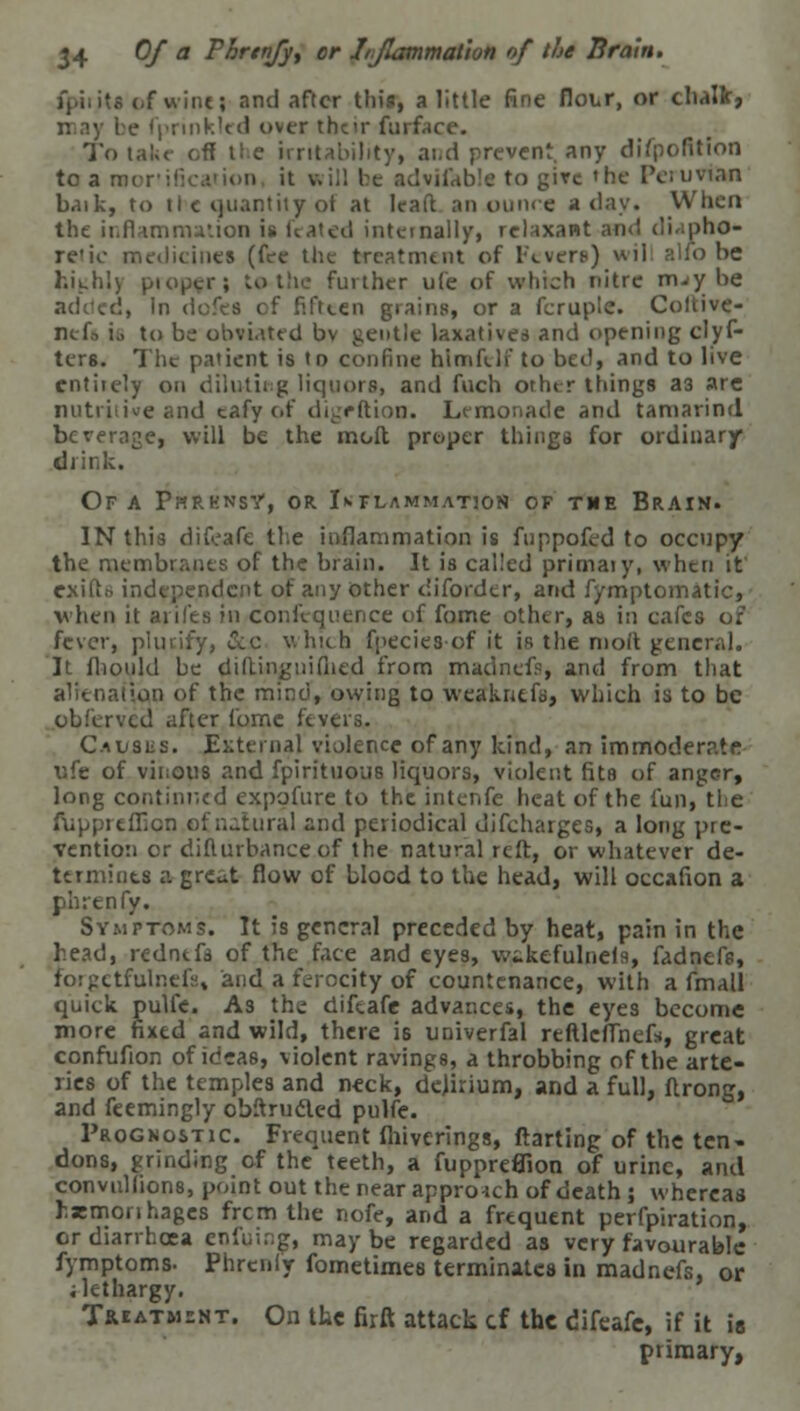 of wine > and after this, a little fine flour, or chalk, may be fprinkled over their furface. To take- off the irritability, ai.d prevent, any difpofition to a n; e to give »he Peruvian baik, to il c quantity ot at lead an .ounce a day. When the inflammation is fcated internally, relaxant ami diapho- retic medicines (fee the treatment of Fevers) wil alio be kifcihl) proper; to the further ufe of which nitre m.y be ':. In defes of fifteen grains, or a feruplc. Coltive- neft i.. to be obviated bv gentle laxatives and opening clyf- ters. The patient is to confine hlraftlf to bed, and to live entirely on diluting liquors, and fuch other things a3 are nutritive and cafy of digrftion. Lemonade and tamarind beverage, will be the molt proper things for ordinary drink. Of A Phrhnsy, or Inflammation of the Brain. IN this difeafe the inflammation is fuppofed to occupy the membranes of the brain. It is called primaiy, when it e.ndcnt of any other diforder, and fymptomatic, when it aril'es in confequence of fome other, as in cafes of fever, piurify, ecc which fpecies-of it is the molt general. It fliould be diltingnifiied from madnefs, and from that ■Mi) of the mind, owing to weakntfs, which is to be obferved after fome fevers. Causus. External violence of any kind, an immoderate ufe of vinous and fpirituous liquors, violent fits of anger, long continued expofure to the intenfe heat of the fun, tie ftippreflion of natural and periodical djfeharges, a long pre- vention or difturbanceof the natural reft, or whatever de- termines a great flow of blood to the head, will occafion a phrenfy. Symptoms. It is general preceded by heat, pain in the head, rednefa of the face and eyes, wtkefulnels, fadnefe, fbrgetfulnefs, and a ferocity of countenance, with a fmall quick pulfe. As the difeafe advances, the eyes become more fixed and wild, there i6 univerfal reftlcffnefs, great confufton of ideas, violent ravings, a throbbing of the arte- ries of the temples and neck, delirium, and a full, flrong, and feemingly obftrucled pulfe. Prognostic. Frequent fhiverings, ftarting of the ten- dons, grinding of the teeth, a fuppreflion of urine, and convullions, point out the near approrch of death; whereas hasmonhages frcm the nofe, and a frequent perfpiration, or diarrhoea enfuing, maybe regarded as very favourable fymptoms- Phrcnly fometimes terminates in madnefs, or i lethargy. Treatment. On the firft attack cf the difeafe, if it is primary,