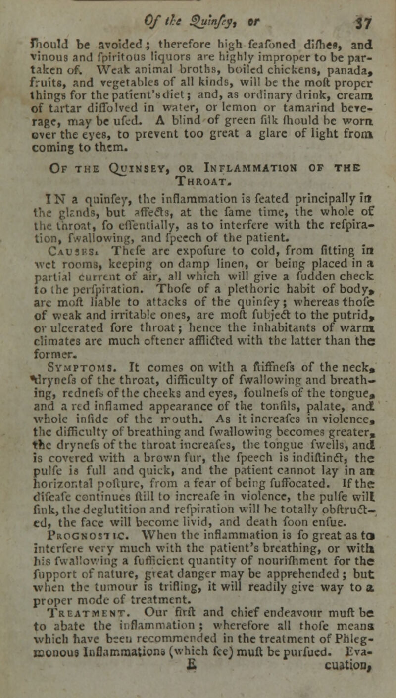 fhould be avoided; therefore high feafoned difliea, and vinous and fpiritoiis liquors are highly improper to be par- taken of. Weak animal broths, boiled chickens, panada, fruits, and vegetables of all kinds, will be the molt proper things for the patient's diet; and, as ordinary drink, cream of tartar diffblved in water, or lemon or tamarind beve- rage, may be ufed. A blind of green filk mould be worn, over the eyes, to prevent too great a glare of light from coming to them. Of the Quinsey, or Inflammation of the Throat. IN a quinfey, the inflammation is feated principally in the glr.nds, but affects, at the fame time, the whole of the throat, fo effentially, as to interfere with the refpira- tion, fwallowing, and fpeech of the patient. Caususi Thcfe arc expofure to cold, from fitting in wet rooms, keeping on damp linen, or being placed in a partial current of air, all which will give a fudden check to the perfpiration. Thofe of a plethoric habit of body* are mod liable to attacks of the quinfey; whereas thofe of weak and irritable ones, are moft fubject to the putrid, or ulcerated fore throat; hence the inhabitants of warm climates are much cftener afflicted with the latter than the former. Symptoms. It comes on with a nifThefs of the neck* ^Irynefs of the throat, difficulty of fwallowing and breath- ing, rednefs of the cheeks and eyes, foulnefs of the tongue* and a red inflamed appearance of the tonlils, palate, and whole infide of the irouth. As it increafes in violence, the difficulty of breathing and fwallowing becomes greater* the drynefs of the throat increafes, the tongue fwells, and is covered with a brown fur, the fpeech is indiftindt, the pulfe is full and quick, and the patient cannot lay in an horizontal pofiurc, from a fear of being fuffocated. If the difcafe continues (till to increafe in violence, the pulfe will fink, the deglutition and refpiration will be totally obftruct- cd, the face will become livid, and death foon enfue. Prognostic. When the inflammation i3 fo great as to interfere very much with the patient's breathing, or with his fwallowing a fufficient quantity of nourifhment for the fupport of nature, great danger may be apprehended; but when the tumour is trifling, it will readily give way to a proper mode of treatment. Treatment. Our firft and chief endeavour muft be to abate the ii;flammation ; wherefore all thofe means which have been recommended in the treatment of Phleg- monous Inflammation;) (which fee) muft be purfued. Eva- £ cuation,