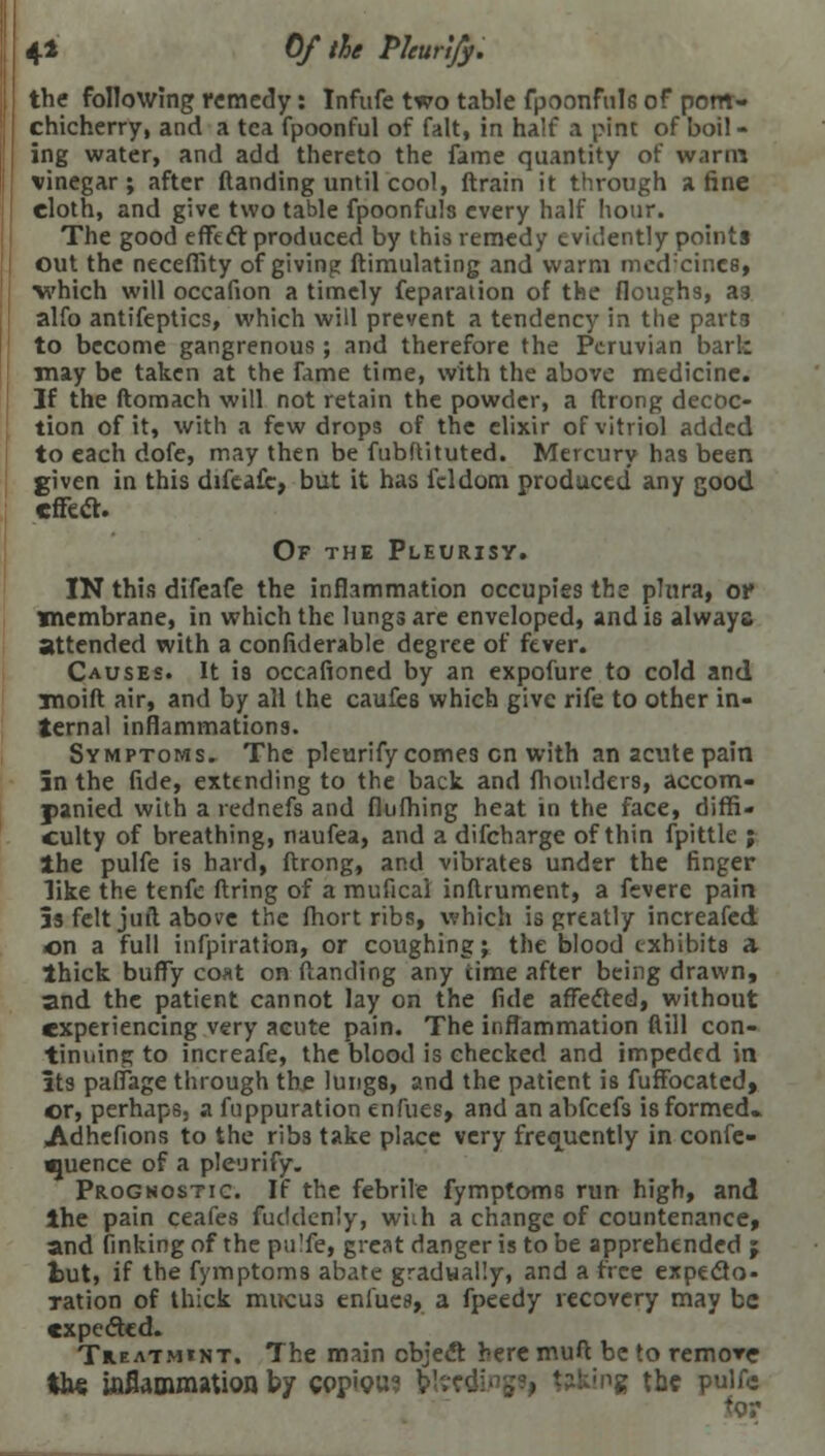 4* 0/ the Pleurify. the following remedy : Infufe two table fpoonful6 of pont- chicherry, and a tea fpoonful of fait, in half a pine of boil- ing water, and add thereto the fame quantity of warm vinegar; after (landing until cool, (train it through a fine eloth, and give two table fpoonfuls every half hour. The good effect produced by this remedy evidently points out the neceffity of giving ftimulating and warm medicines) which will occafion a timely feparaiion of the floughs, as alfo antifeptics, which will prevent a tendency in the parts to become gangrenous; and therefore the Peruvian bark may be taken at the fame time, with the above medicine. If the ftomach will not retain the powder, a ftrong decoc- tion of it, with a few drops of the elixir of vitriol added to each dofe, may then be fubftituted. Mercury has been given in this difeafc, but it has fddom produced any good effect. Of the Pleurisy. IN this difeafe the inflammation occupies the phira, of membrane, in which the lungs are enveloped, and is always attended with a confiderable degree of fever. Causes. It is occafioned by an expofure to cold and moid air, and by all the caufes which give rife to other in- ternal inflammations. Symptoms. The pleurify comes en with an acute pain 5n the fide, extending to the back and fhoulders, accom- panied with a rednefs and flufhing heat in the face, diffi- culty of breathing, naufea, and a difcharge of thin fpittle ; the pulfe is hard, ftrong, and vibrates under the finger like the tenfe ftring of a muficai inftrument, a fevcre pain 5s felt juft above the fhort ribs, which is greatly increafed on a full infpiration, or coughing; the blood exhibits a thick buffy coat on (landing any time after being drawn, and the patient cannot lay on the fide affected, without experiencing very acute pain. The inflammation dill con- tinuing to increafe, the blood is checked and impeded in its paffage through the lungs, and the patient is fuffocated, ©r, perhaps, a fuppuration enfues, and an abfeefs isformed* Adhefions to the ribs take place very frequently in confe- rence of a pleurify. Prognostic. If the febrile fymptoms run high, and the pain ceafes fuddenly, wiih a change of countenance, and finking of the pu'fe, great danger is to be apprehended j tut, if the fymptoms abate gradually, and a free expecto- ration of thick mucus enfues, a fpeedy recovery may be expected. Treatmint. The main object here muft be to remore ths wflammation by copiou* b'. ;ng the pulfe for