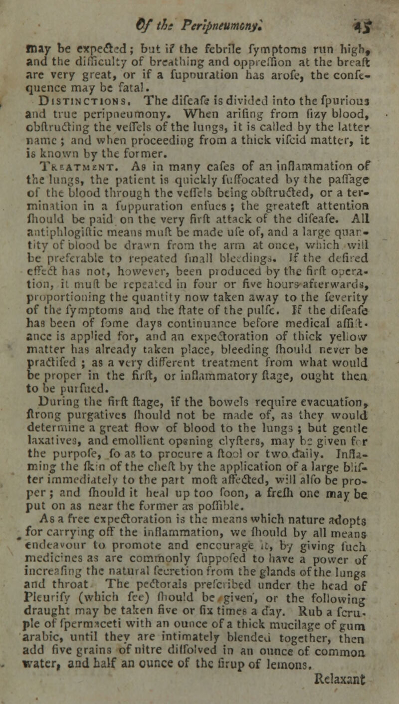 €f tie Peripntumcnyl 4jf may be expend; but if the febrile fymptoms run high, and the difficulty of breathing and oppreffion at the breaft are very great, or if a fupouration has arofe, the confc- quence may be fata!. Distinctions. The difcafe is divided into the fpurioua and true peripneumony. When arifing from fizy blood, obftructing the veirels of the lungs, it is called by the latter name ; and when proceeding from a thick vifcid matter, it is known by the former. Treatment. As in many cafes of an inflammation of the lungs, the patient is quickly fuffocated by the pafiage of the blood through the veffels being obftructed, or a ter- mination in a fuppuration enfues ; the greateft attention fhould be paid on the very firft attack of the difeafe. All antiphlogiftic means muft be made uie of, and a large quan- tity of blood be drawn from the arm at once, which will be preferable to repeated fmall bleedings* If the dc fired effedt has not, however, been produced by the firft opera- tion, it mud be repeated in four or five hours-afterwards, proportioning the quantity now taken away to the feverity of the fymptoms and the ftate of the pulfe. If the difeafe has been of fame days continuance before medical affiit- ancc is applied for, and an expectoration of thick yellow matter has already taken place, bleeding fhould never be practifed ; as a very different treatment from what would be proper in the firft, or inflammatory ftaje, ought then to be puifucd. During the firft ftage, if the bowels require evacuation, ftrong purgatives lliould not be made of, as they would determine a great flow of blood to the lungs ; but gentle laxatives, and emollient opaning clyfters, may he given f r the purpofe, fo as to procure a ftool or two daily. Infla- ming the fkm of the cheft by the application of a large blif- ter immediately to the part moil affected, will alfo be pro- per ; and fhould it heal up too foon, a frefh one may be put on as near the former as poffible. As a free expectoration is the means which nature adopts • for carrying off the inflammation, we fhould by all means endeavour to promote and encourage it, by giving fuch medicines as are commonly fnppofed to have a power of increasing the natural fecretion from the glands of the lungs and throat The pectorals prescribed under the head of Pleurify (which fee) fhould be. given', or the following draught may be taken five or fix times a day. Rub a fcru> pie of fperrcneeti with an ounce of a thick mucilage of gum arabic, until they are intimately blended together, then add five grains of nitre dilfolved in an ounce of common water, and half an ounce of the firup of lemons. Relaxant