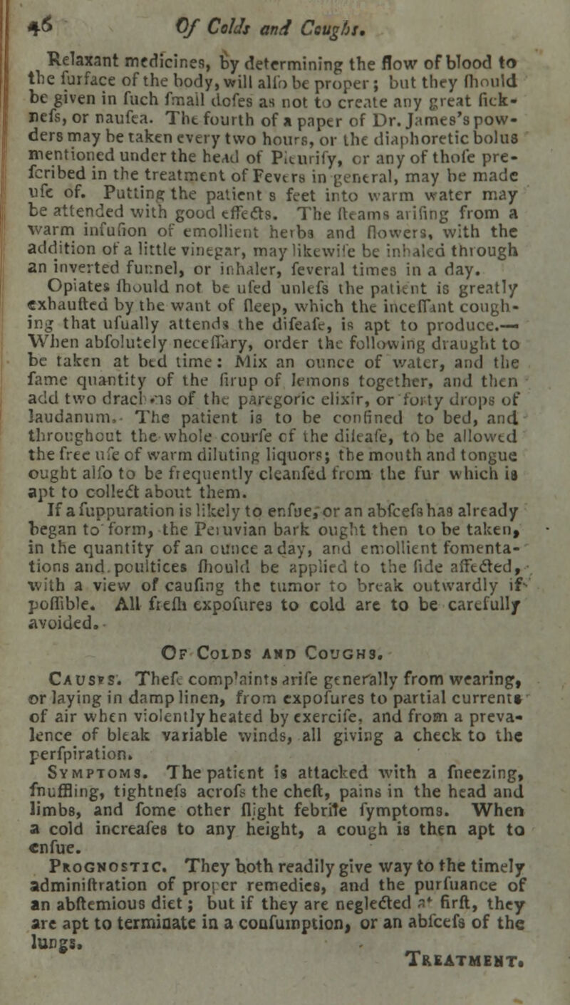 4-6 Of Colds and Coughs. Relaxant mcdicir.es, by determining the flow of blood to the furface of the body, will alio be proper; but they fhoutd be given in fuch fmail dofes as not to create any great fick- ncfs, or naufca. The fourth of a paper of Dr. James's pow- ders may be taken every two hours, or the diaphoretic bolus mentioned under the head of Pieurify, c;r any of thole pre- ferred in the treatment of Fevers in general, may be made ufe of. Putting the patient s feet into warm water may be attended with good effects. The (teams aiifing from a warm infufion of emollient herbs and flowers, with the addition of a little vinegar, may likewise be inhaled through an inverted funnel, or inhaler, feveral times in a day. Opiates mould not be ufed unlefs the patient is greatly cxhaufted by the want of deep, which the iriceffant cough- ing that ufually attends the difeafc, is apt to produce.— When abfolutely neceffary, order the following draught to be taken at bed time: Mix an ounce of water, and the fame quantity of the firup of lemons together, and then add two dracl .is of the paregoric elixir, or forty drops of laudanum, The patient is to be confined to bed, and throughout the whole courfe of the dileafe, to be allowed the free ufe of warm diluting liquors; the mouth and tongue ought alfo to be frequently cleanfed from the fur which is apt to collect about them. If afuppuration is likely to enfue, or an abfcefsha9 already began to form, the Peiuvian bark ought then to be taken, in the quantity of an ounce a day, and emollient fomenta- tions and. poultices fhould be applied to the fide affected, with a view of caufing the tumor to break outwardly if- pofiible. All frefli expofures to cold are to be carefully avoided. Of Colds and Coughs. Causes. Thef. comp\nintsarife generally from wearing, or laying in damp linen, from expofures to partial current* of air when violently heated by exercife, and from a preva- lence of bleak variable winds, all giving a check to the perforation. Symptoms. The patient is attacked with a fneezing, fnuffling, tightnefs acrofr the cheft, pains in the head and limbs, and fome other flight febrile fymptoms. When a cold increafes to any height, a cough is then apt to enfue. Prognostic. They both readily give way to the timely adminiftration of proj cr remedies, and the purfuance of an abftemious diet; but if they are neglected at firft, they are apt to terminate in a coufumption, or an abfeefs of the lungs. Treatment*