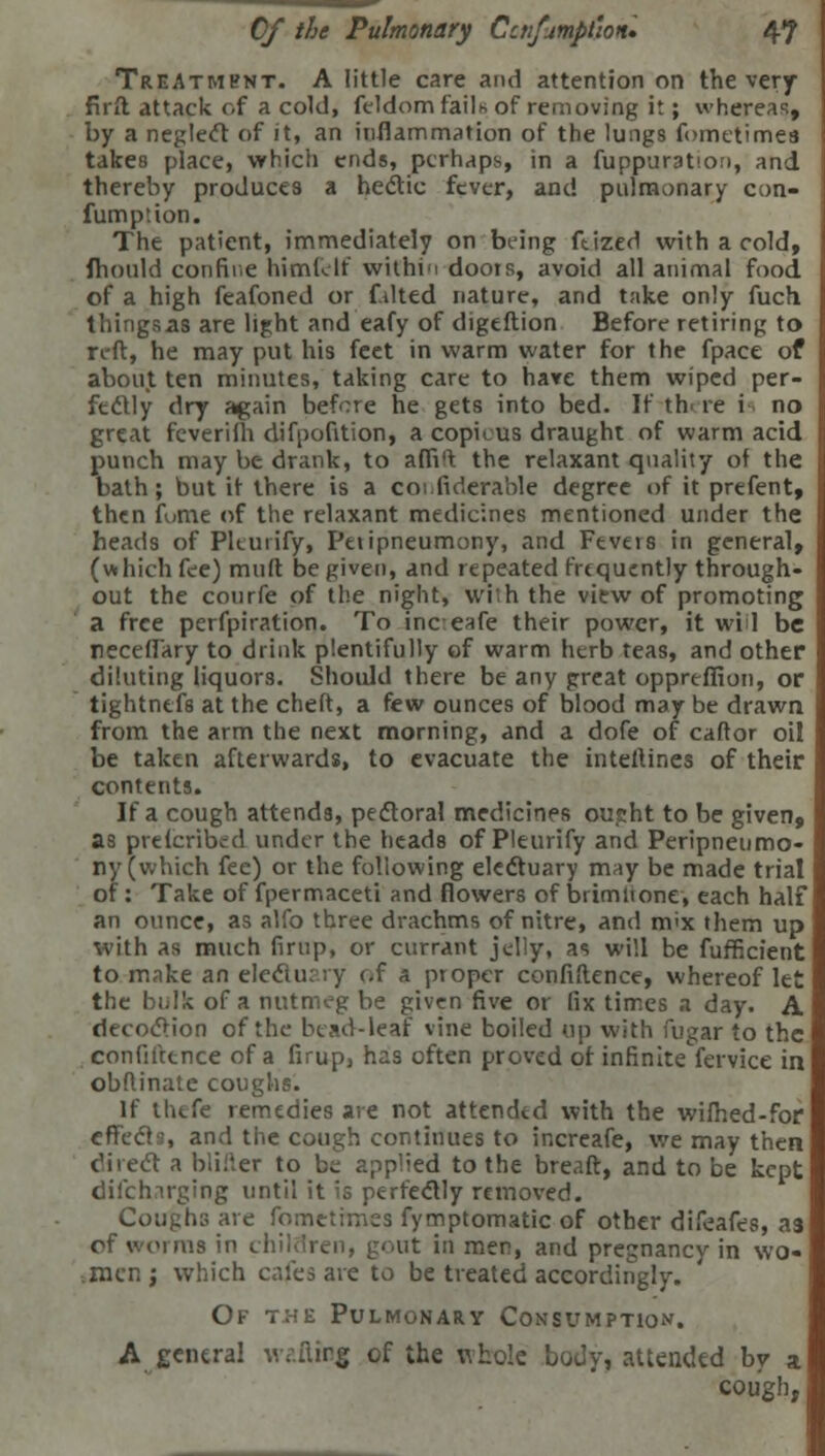 Treatment. A little care and attention on the very frrft attack of a cold, feldom fails of removing it; whereas, by a neglect of it, an inflammation of the lungs fometimes takes place, which ends, perhaps, in a fuppuration, and thereby produces a he&ic fever, and pulmonary con- fumption. The patient, immediately on being ftized with a cold, ihould confine himf.lt within doots, avoid all animal food of a high feafoned or f.ilted nature, and take only fuch things as are light and eafy of digeftion Before retiring to reft, he may put his feet in warm water for the fpace of about ten minutes, taking care to have them wiped per- fectly dry again before he gets into bed. If tb re i no great feverilh difpofition, a copieus draught of warm acid punch may be drank, to a (Tift the relaxant quality of the bath; but it there is a coi fiderable degree of it prefent, then fume of the relaxant medicines mentioned under the heads of Pkutify, Peripneumony, and Fevers in general, (which fee) muft be given, and repeated frequently through- out the courfe of the night, wiih the view of promoting a free perfpiration. To inc eafe their power, it will be neceffary to drink plentifully of warm herb teas, and other diluting liquors. Should there be any great oppreffion, or tightnefs at the cheft, a few ounces of blood may be drawn from the arm the next morning, and a dofe of caftor oil be taken afterwards, to evacuate the interlines of their contents. If a cough attends, pedtoral medicines ouj:ht to be given, as prefcribed under the heads of Pleurify and Peripneumo- ny (which fee) or the following electuary may be made trial of: Take of fpermaceti and flowers of bdmltone, each half an ounce, as alfo three drachms of nitre, and m<x them up with as much firup, or currant jelly, as will be fufficient to make an electuary of a proper confidence, whereof let the bulk of a nutmeg be given five or fix tirr.es a day. A decoction of the bead-leaf vine boiled up with fugar to the confidence of a firup, has often proved of infinitefervice in obftinate coughs. If thefe remedies are not attended with the wifhed-for effects, and the cough continues to increafe, we may then direcl a bliiier to b^ applied to the breaft, and to be kept difchirging until it is perfecTly removed. Coughs are fometimes fymptomatic of other difeafes, as of worms in chil it in men, and pregnancy in wo- men; which cafes are to be treated accordingly. Of t^e Pulmonary Consumption. A general ivatirg of the whole body, attended by a cough,